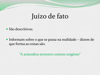 Juízo de fato
 São descritivos;
 Informam sobre o que se passa na realidade – dizem de
que forma as coisas são.
“A atmosfera terrestre contem oxigênio”
 