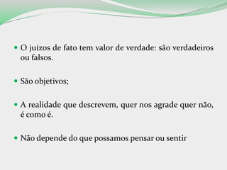  O juízos de fato tem valor de verdade: são verdadeiros
ou falsos.
 São objetivos;
 A realidade que descrevem, quer nos agrade quer não,
é como é.
 Não depende do que possamos pensar ou sentir
 