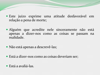  Este juízo exprime uma atitude desfavorável em
relação a pena de morte;
 Alguém que acredite nele sinceramente não está
apenas a dizer-nos como as coisas se passam na
realidade.
 Não está apenas a descrevê-las;
 Está a dizer-nos como as coisas deveriam ser;
 Está a avaliá-las.
 