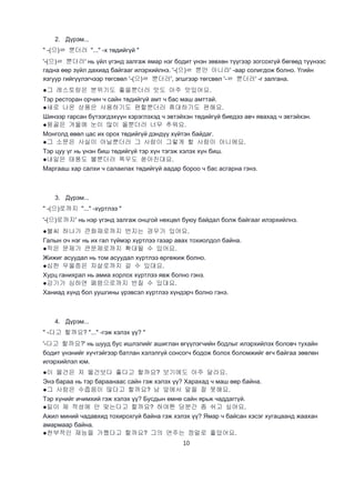 10
2. Дүрэм...
" -(으)ㄹ 뿐더러 "..." -х төдийгүй "
'-(으)ㄹ 뿐더러' нь үйл үгэнд залгаж ямар нэг бодит үнэн зөвхөн түүгээр зогсохгүй бөгөөд түүнээс
гадна өөр зүйл дахиад байгааг илэрхийлнэ. '-(으)ㄹ 뿐만 아니라' -аар солигдож болно. Үгийн
язгуур гийгүүлэгчээр төгсвөл '-(으)ㄹ 뿐더러', эгшгээр төгсвөл '-ㄹ 뿐더러' -г залгана.
●그 레스토랑은 분위기도 좋을뿐더러 맛도 아주 맛있어요.
Тэр ресторан орчин ч сайн төдийгүй амт ч бас маш амттай.
●새로 나온 상품은 사용하기도 편할뿐더러 휴대하기도 편해요.
Шинээр гарсан бүтээгдэхүүн хэрэглэхэд ч эвтэйхэн төдийгүй биедээ авч явахад ч эвтэйхэн.
●몽골은 겨울에 눈이 많이 올뿐더러 너무 추워요.
Монголд өвөл цас их орох төдийгүй дэндүү хүйтэн байдаг.
●그 소문은 사실이 아닐뿐더러 그 사람이 그렇게 할 사람이 아니에요.
Тэр цуу үг нь үнэн биш төдийгүй тэр хүн тэгэж хэлэх хүн биш.
●내일은 태풍도 불뿐더러 폭우도 쏟아진대요.
Маргааш хар салхи ч салаилах төдийгүй аадар бороо ч бас асгарна гэнэ.
3. Дүрэм...
" -(으)로까지 "..." -хүртлээ "
'-(으)로까지' нь нэр үгэнд залгаж онцгой нөхцөл буюу байдал болж байгааг илэрхийлнэ.
●불씨 하나가 큰화재로까지 번지는 경우가 있어요.
Галын оч нэг нь их гал түймэр хүртлээ газар авах тохиолдол байна.
●작은 문제가 큰문제로까지 확대될 수 있어요.
Жижиг асуудал нь том асуудал хүртлээ өргөжиж болно.
●심한 우울증은 자살로까지 갈 수 있대요.
Хурц ганихрал нь амиа хорлох хүртлээ явж болно гэнэ.
●감기가 심하면 폐렴으로까지 번질 수 있대요.
Ханиад хүнд бол уушгины үрэвсэл хүртлээ хүндэрч болно гэнэ.
4. Дүрэм...
" -다고 할까요? "..." -гэж хэлэх үү? "
'-다고 할까요?' нь шууд бус ишлэлийг ашиглан өгүүлэгчийн бодлыг илэрхийлэх боловч тухайн
бодит үнэнийг хүчтэйгээр батлан хэлэлгүй сонсогч бодож болох боломжийг өгч байгаа зөөлөн
илэрхийлэл юм.
●이 물건은 저 물건보다 좋다고 할까요? 보기에도 아주 달라요.
Энэ бараа нь тэр бараанаас сайн гэж хэлэх үү? Харахад ч маш өөр байна.
●그 사람은 수줍음이 많다고 할까요? 남 앞에서 말을 잘 못해요.
Тэр хүнийг ичимхий гэж хэлэх үү? Бусдын өмнө сайн ярьж чаддаггүй.
●일이 제 적성에 안 맞는다고 할까요? 하여튼 당분간 좀 쉬고 싶어요.
Ажил миний чадавхид тохирохгүй байна гэж хэлэх үү? Ямар ч байсан хэсэг хугацаанд жаахан
амармаар байна.
●천부적인 재능을 가쪘다고 할까요? 그의 연주는 정말로 좋았어요.
 