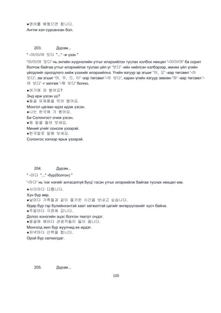100
●영어를 배웠으면 합니다.
Англи хэл сурсансан бол.
203. Дүрэм...
" -어/아/여 보다 "..." -ж үзэх "
'어/아/여 보다' нь энгийн хүүрнэлийн утгыг илэрхийлэх туслах холбох нөхцөл '-어/아/여' ба сорил
болгож байгаа утгыг илэрхийлэх туслах үйл үг '보다' -ийн нийлсэн хэлбэрээр, өмнөх үйл үгийн
үйлдлийг оролдлого хийж үзэхийг илэрхийлнэ. Үгийн язгуур эр эгшиг '아, 오' -аар төгсвөл '-아
보다', эм эгшиг '어, 우, 으, 이' -ээр төгсвөл '-어 보다', харин үгийн язгуур зөвхөн '하' -аар төгсвөл '-
여 보다' -г залгаж '-해 보다' болно.
●여기에 와 봤어요?
Энд ирж үзсэн үү?
●몽골 유제품을 먹어 봤어요.
Монгол цагаан идээ идэж үзсэн.
●나는 한국에 가 봤어요.
Би Солонгост очиж үзсэн.
●제 말을 들어 보세요.
Миний үгийг сонсож үзээрэй.
●한국말로 말해 보세요.
Солонгос хэлээр ярьж үзээрэй.
204. Дүрэм...
" -마다 "..." -бүр(болгон) "
'-마다' нь 'нэг нэгийг алгасалгүй бүгд' гэсэн утгыг илэрхийлж байгаа туслах нөхцөл юм.
●사라마다 다릅니다.
Хүн бүр өөр.
●날마다 가족들과 같이 즐거운 시간을 보내고 싶습니다.
Өдөр бүр гэр бүлийнхэнтэй хаат хөгжилтэй цагийг өнгөрүүлэхийг хүсч байна.
●주말마다 극장에 갑니다.
Долоо хоногийн эцэс болгон театрт очдог.
●몽골에 해마다 관광객들이 맗이 옵니다.
Монголд жил бүр жуулчид их ирдэг.
●저녁마다 산책을 합니다.
Орой бүр салхилдаг.
205. Дүрэм...
 
