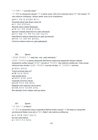101
" -기 전에 "..." -ын(-ийн) өмнө "
'-기 전에' нь нэршүүлэх нөхцөл '-기' -д 'өмнө, урьд' -ийн утгыг агуулсан нэр үг '전' -той нөхцөл '-에'
-ийн нийлсэн хэлбэрээр, 'үйлдэл өмнө' гэсэн утгыг илэрхийлнэ.
●말하기 전에 잘 생각해야 합니다.
Хэлэхийн өмнө сайн бодох хэрэгтэй.
●오기 전에 연락하세요.
Ирэхийн өмнө холбоо бариарай.
●시험 보기 전에 준비를 잘 하세요.
Шалгалт өгөхийн өмнө бэлтгэл сайн хийгээрэй.
●친구가 몽골 가기 전에 우리 한번 만납시다.
Найз Монгол явахын өмнө бүгд нэг удаа уулзацгаая
●한국에 가기 전에 한번 들르세요.
Солонгос явахын өмнө нэг удаа дайраарай.
206. Дүрэм...
" -(으)러 가다/오다 "..." -аар(-ээр, -оор, -өөр) явах/ирэх "
'-(으)러 가다/오다' нь өмнөх үйлдэлийг бий болгох зорилгоор дараагийн үйлдэл хийхийг
илэрхийлэх холбох нөхцөл '-(으)러' -той үйл үг '가다/오다' -ийн нийлсэн хэлбэр юм. Үгийн язгуур
гийгүүлэгчээр төгсвөл '-(으)러 가다/오다', эгшгээр төгсвөл '-러 가다/오다' -г залгана.
●수영하러 갈까요?
Усанд сэлэхээр явах уу?
●차를 마시러 왔어요.
Цай уухаар ирсэн.
●공부하러 한국에 갔어요.
Сурахаар Солонгос явсан.
●점심을 먹으러 집에 왔어요.
Өдөрийн хоол идэхэнр гэртээ ирсэн.
●비자를 받으러 대사관에 갔어요.
Виз авахаар элчин сайдын яам руу явсан.
207. Дүрэм...
" -고 있다 "..." -ж байна "
'-고 있다' нь үйлдэлийн явцыг илэрхийлж байгаа холбох нөхцөл '-고' ба ямар нэг үйлдэлийг
үргэлжлүүлж байна гэсэн үйл үг '있다 (байх)' -ийн нийлсэн хэлбэр юм.
●나는 음식을 만들고 있습니다.
Би хоол хийж байна.
●그 아이가 웃고 있어요.
 