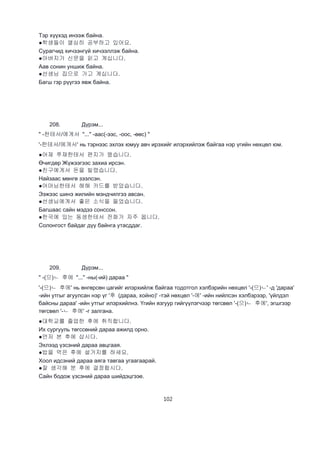 102
Тэр хүүхэд инээж байна.
●학생들이 열심히 공부하고 있어요.
Сурагчид хичээнгүй хичээллэж байна.
●아버지가 신문을 읽고 계십니다.
Аав сонин уншиж байна.
●선생님 집으로 가고 계십니다.
Багш гэр рүүгээ явж байна.
208. Дүрэм...
" -한테서/에게서 "..." -аас(-ээс, -оос, -өөс) "
'-한테서/에게서' нь тэрнээс эхлэх юмуу авч ирэхийг илэрхийлэж байгаа нэр үгийн нөхцөл юм.
●어제 쭈재한테서 편지가 왔습니다.
Өчигдөр Жүжээгээс захиа ирсэн.
●친구에게서 돈을 빌렸습니다.
Найзаас мөнгө зээлсэн.
●어머님한테서 해해 카드를 받았습니다.
Ээжээс шинэ жилийн мэндчилгээ авсан.
●선생님에게서 좋은 소식을 들었습니다.
Багшаас сайн мэдээ сонссон.
●한국에 있는 동생한테서 전화가 자주 옵니다.
Солонгост байдаг дүү байнга утасддаг.
209. Дүрэм...
" -(으)ㄴ 후에 "..." -ны(-ий) дараа "
'-(으)ㄴ 후에' нь өнгөрсөн цагийг илэрхийлж байгаа тодотгол хэлбэрийн нөхцөл '-(으)ㄴ' -д 'дараа'
-ийн утгыг агуулсан нэр үг '후 (дараа, хойно)' -тэй нөхцөл '-에' -ийн нийлсэн хэлбэрээр, 'үйлдэл
байсны дараа' -ийн утгыг илэрхийлнэ. Үгийн язгуур гийгүүлэгчээр төгсвөл '-(으)ㄴ 후에', эгшгээр
төгсвөл '-ㄴ 후에' -г залгана.
●대학교를 졸업한 후에 취직합니다.
Их сургууль төгссөний дараа ажилд орно.
●먼저 본 후에 삽시다.
Эхлээд үзсэний дараа авцгаая.
●밥을 먹은 후에 설거지를 하세요.
Хоол идсэний дараа аяга тавгаа угаагаарай.
●잘 생각해 분 후에 결정합시다.
Сайн бодож үзсэний дараа шийдэцгээе.
 