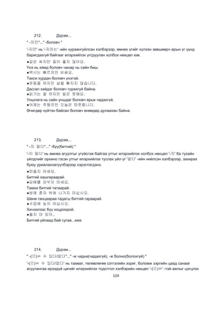 104
212. Дүрэм...
" -지만"..." -боловч "
'-지만' нь '-지마는' -ийн хураангуйлсан хэлбэрээр, өмнөх үгийг хүлээн зөвшөөрч арын үг үүнд
баригдахгүй байгааг илэрхийлэх угсруулан холбох нөхцөл юм.
●값은 싸지만 질이 좋지 않아요.
Үнэ нь хямд боловч чанар нь сайн биш.
●택시는 빠르지만 비싸요.
Такси хурдан боловч үнэтэй.
●운동을 하지만 살을 빠지지 않습니다.
Дасгал хийдэг боловч турахгүй байна.
●읽기는 찰 하지만 말은 못해요.
Уншлага нь сайн уншдаг боловч ярьж чадахгүй.
●어제는 추웠지만 오늘은 따뜻합니다.
Өчигдөр хүйтэн байсан боловч өнөөдөр дулаахан байна.
213. Дүрэм...
" -지 말다"..." -бүү(битгий) "
'-지 말다' нь өмнөх агуулгыг үгүйсгэж байгаа утгыг илэрхийлэх холбох нөхцөл '-지' ба тухайн
үйлдлийг орхино гэсэн утгыг илэрхийлэх туслах үйл үг '말다' -ийн нийлсэн хэлбэрээр, захирах
буюу уриалахсөгүүлбэрээр хэрэглэгдэнэ.
●떠들지 마세요.
Битгий хашгираарай.
●담배를 피우지 마세요.
Тамхи битгий татаарай.
●밤에 혼자 밖에 나가지 마십시오.
Шөнө ганцаараа гадагш битгий гараарай.
●수업에 늦지 마십시오.
Хичээлээс бүү хоцроорой.
●올지 마 임아..
Битгий уйлаад бай сугаа...кккк
214. Дүрэм...
" -(으)ㄹ 수 있다/없다"..." -ж чадна(чадахгүй), -ж болно(болохгүй) "
'-(으)ㄹ 수 있다/없다' нь таамаг, төлөвлөгөө сэтгэлийн зориг, боломж зэргийн цаад санааг
агуулангаа ирээдүй цагийг илэрхийлэх тодотгол хэлбэрийн нөхцөл '-(으)ㄹ' -тэй ажлыг цэгцлэх
 