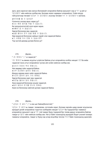 105
арга, арга хэрэгсэл мөн ажлын боломжийг илэрхийлж байгаа эрхшээлт нэр үг '수' -д үйл үг
'있다/없다' -ийн нийлсэн хэлбэр юм. Боломж эсвэл чадварыг илэрхийлнэ. Үгийн язгуур
гийгүүлэгчээр төгсвөл '-(으)ㄹ 수 있다/없다', эгшгээр төгсвөл '-ㄹ 수 있다/없다' -г залгана.
●한국어를 할 수 있어요?
Солонгос хэлээр ярьж чадах уу?
●나는 매운 음식을 먹을 수 있습니다.
Би халуун(ногоотой) хоол идэж чадна.
●바빠서 갈 수 없습니다.
Завгүй болохоор явж чадахгүй.
●길을 몰라서 친구 집을 찾을 수 없습니다.
Зам мэдэхгүй болохоор найзын гэрийг олж чадахгүй байна.
●그 사람을 다시 만랄 수 있습니까?
Тэр хүнтэй дахиад уулзаж болох уу?
215. Дүрэм...
" -지 못하다 "..." -ж чадахгүй "
'-지 못하다' нь өмнөх агуулгыг үгүйсгэж байгаа утгыг илэрхийлэх холбох нөхцөл '-지' ба хийж
чадахгүй гэсэн утгыг илэрхийлэх туслах үйл үгийн нийлсэн хэлбэр юм.
●다리가 아파서 뛰지 못합니다.
Хөл өвдөөд гүйж чадахгүй байна.
●너무 피곤해서 일하지 못합니다.
Дэндүү ядраад ажил хийж чадахгүй байна.
●시간이 없어서 같이 가지 못해요.
Завгүй болохоор хамт явж чадахгүй.
●한잣늘 몰라서 읽지 못합니다.
Ханз мэдэхгүй болохоор уншиж чадахгүй.
●일이 많아서 친구를 만나지 못해요.
Ажил их болохоор найзтай уулзаж чадахгүй байна.
216. Дүрэм...
" -(으)ㄹ 것 같다 "..." -х юм шиг байна(бололтой) "
'-(으)ㄹ 것 같다' нь таамаг, төлөвлөгөө, сэтгэлийн зориг, боломж зэргийн цаад санааг агуулангаа
ирээдүй цагийг илэрхийлэх тодотгол хэлбэрийн нөхцөл '-(으)ㄹ' ба тодорхой бус таамагыг
илэрхийлэх эрхшээлт нэр үг '것' -той таамаг буюу тодорхой бус төлөв дарууг илэрхийлж байгаа
тэмдэг үг '같다' -ийн нийлсэн хэлбэр юм. Үйл үг байх тохиолдолд ирээдүйн бодит үнэний талаарх
таамагыг илэрхийлж, тэмдэг үг буюу нэр үгээр өгүүлбэр төгсгөх '이다' байх тохиолдолд одоогийн
 