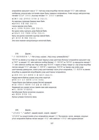 107
илэрхийлэх эрхшээлт нэр үг '것' -той нэр үгээр өгүүлбэр төгсгөх нөхцөл '이다' -ийн нийлсэн
хэлбэрээр, өгүүлэгчийн сэтгэлийн зориг буюу таамагыг илэрхийлнэ. Үгийн язгуур гийгүүлэгчээр
төгсвөл '-(으)ㄹ 것이다', эгшгээр төгсвөл '-ㄹ 것이다' -г залгана.
●오빠가 내일 공부하러 미국에 갈 것입니다.
Ах маргааш сурахаар Америк явах байх.
●잃어버린 돈을 찾을 것입니다.
гээсэн мөнгөө олох байх.
●나는 오후에 학교에서 없을 것입니다.
Би үдээс хойш сургууль дээр байхгүй байх.
●선생님이 이번 주말에 바쁘실 것입니다.
Багш энэ долоо хоногийн сүүлээр завгүй байх.
●이 음식은 좀 매울 것입니다.
Энэ хоол жаахан халуун(халуун ногоотой) байх.
219. Дүрэм...
" -기 때문에/때문에 "..." -Үйл үгэнд -учраас...Нэр үгэнд -улмаас(болж) "
'때문에' нь өмнөх үг нь ямар нэг хэрэг явдлын учир шалтгаан болохыг илэрхийлэх эрхшээлт нэр
үг '때문' -д нөхцөл '-에' -ийн нийлсэн хэлбэр бөгөөд '-기 때문에'' нь '때문에' -д нэршүүлэх нөхцөл '-
기' -ийн нийлсэн хэлбэр юм. Нэр үгийн ард '때문에' -г харин үг буюу тэмдэг үг, нэр үгээр өгүүлбэр
төгсгөх нөхцөл '이다' -ийн ард '-기 때문에' -г хэрэглэнэ. '때문에' нь 'өмнөх нэр үгийн учир
шалтгаанаар дамжуулан, эсвэл учир шалтгаанаар' гэсэн утгыг илэрхийлж, '-기 때문에' нь өмнөх
өгүүлбэр нь дараагийн өгүүлбэрийн учир шалтгааныг илэрхийлнэ.
●나에게 돈이 있기 때문에 더 줄 필요가 없습니다.
Надад мөнгө байгаа учраас илүү өгөх хэрэггүй.
●밖에 비가 오기 때문에 나가지 마세요.
Гадаа бороо орж байгаа учраас битгий гараарай.
●시골 사람이기 때문에 시내 길을 잘 모릅니다.
Хөдөөний хүн учраас хотын төвийн зам сайн мэдэхгүй.
●버스 때문에 지각했어요.
Автобуснаас болж хичээлээс хоцорсон.
●일 때문에 한국에 가요.
Ажлын улмаас Солонгос явна.
220. Дүрэм...
" -(으)세요 "..." -вэ(бэ)?, -аарай(-ээрэй, -оорой, -өөрөй) "
'-(으)세요' нь хүндэтгэлийн утгыг илэрхийлэх нөхцөл '-시-' ба хүүрнэх, хүсэх, захирах, асуухын
утгыг илэрхийлж байгаа төгсөх нөхцөл '-어요' -ийн нийлсэн '-시어요' -ийн хураангуйлсан
 