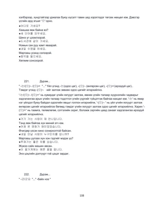 108
хэлбэрээр, хүндтэйгээр уриалах буюу хүсэлт тавих үед хэрэглэдэг төгсөх нөхцөл юм. Дэвсгэр
үсгийн ард эгшиг '으' орно.
●어디로 가세요?
Хаашаа явж байна вэ?
●새 단어를 외우세요.
Шинэ үг цээжлээрэй.
●도서관에 같이 가세요.
Номын сан руу хамт яваарай.
●내일 수영을 하세요.
Маргааш усанд сэлээрэй.
●음악을 들으세요.
Хөгжим сонсоорой.
221. Дүрэм...
" -는/(으)ㄴ/(으)ㄹ "..." Үйл үгэнд -는(одоо цаг), -(으)ㄴ(өнгөрсөн цаг), -(으)ㄹ(ирээдүй цаг)..
Тэмдэг үгэнд -(으)ㄴ -ийг залгаж зөвхөн одоо цагийг илэрхийлнэ.
'-는/(으)ㄴ/(으)ㄹ' нь хувирдаг үгийн язгуурт залгаж, өмнөх үгийн талаар хүүрнэлийн чадварыг
хадгалангаа арын үгийн талаар тодотгол үгийн үүргийг гүйцэтгэж байгаа нахцөл юм. '-는' нь ямар
нэг үйлдэл буюу байдал одоогийн явцыг голлон илэрхийлж, '-(으)ㄴ' нь үйл үгийн язгуурт залгаж
өнгөрсөн цагийг илэрхийлэх бөгөөд тэмдэг үгийн язгуурт залгаж одоо цагийг илэрхийлнэ. Харин '-
(으)ㄹ' нь таамга, төлөвлөгөө, сэтгэлийн зориг, боломж зэргийн цаад санааг хадгалангаа ирээдүй
цагийг илэрхийлнэ.
●거기 가는 사람이 제 언니입니다.
Тэнд явж байгаа хүн миний эгч юм.
●어제 본 영화가 재미었었습니다.
Өчигдөр үзсэн кино сонирхолтой байсан.
●내일 안날 사람이 누구인지를 압니까?
Маргааш уулзах хүн хэн гэдгийг мэдэх үү?
●쭈재가는 좋은 차를 샀습니다.
Жүжээ сайн машин авсан.
●이 꽃가게에는 예쁜 꽃을 팝니다.
Энэ цэцгийн дэлгүүрт гоё цэцэг зардаг.
222. Дүрэм...
" -군/군요 "..." -байх нээ "
 
