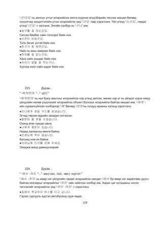 109
'-군/군요' нь аялгын утгыг илэрхийлэх аялга хүүрнэх өгүүлбэрийн төгсгөх нөхцөл бөгөөд
сонсогчид хүндэтгэлийн утгыг илэрхийлэх үед '-군요' -аар хэрэглэнэ. Үйл үгэнд '-는군요', тэмдэг
үгэнд '-군요' -г залгана. Энгийн хэлбэр нь '-구나' юм.
●농구를 잘 하는군요.
Сагсан бөмбөг сайн тоголдог байх нээ.
●사전이 비싸군요.
Толь бичиг үнтэй байх нээ.
●친구가 참 예쁘군요.
Найз нь маш хөөрхөн байх нээ.
●한자를 잘 읽는군요.
Ханз сайн уншдаг байх нээ.
●아이가 밥을 잘 먹는구나.
Хүүхэд хоол сайн иддэг байх нээ.
223. Дүрэм...
" -에게/한테 "..." -д(т) "
'-에게/한테' нь хүн буюу амьтныг илэрхийлэх нэр үгэнд залгаж, өмнөх нэр үг нь үйлдэл хүрэх юмуу
үйлдлийн нөлөө үзүүлэхийг илэрхийлэх объект болохыг илэрхийлж байгаа нөхцөл юм. '-에게' -
ийн хураангуйлсан хэлбэрээр '-께' бөгөөд '-한테'нь голдуу ярианы хэлэнд хэрэглэнэ.
●언니에게 생일 카드를 보냈습니다.
Эгчид төрсөн өдрийн захидал илгээсэн.
●딸한테 줄 옷을 사겠습니다.
Охинд өгөх хувцас авна.
●나에게 용돈이 있습니다.
Надад халаасны мөнгө байна.
●선생님께 책이 않습니다.
Багшид ном их байна.
●어머님께 인사를 전해 주세요.
Ээжджж мэнд дамжуулаарай.
224. Дүрэм...
" -에서 -까지 "..." -аас(-ээс, -оос, -өөс) -хүртэл "
'-에서 -까지' нь ямар нэг үйлдлийн гарааг илэрхийлэх нөхцөл '-에서' ба ямар нэг хөдөлгөөн дуусч
байгаа хязгаарыг илэрхийлэх '-까지' -ийн нийлсэн хэлбэр юм. Харин цаг хугацааны эхлэл
төгсгөлийг илэрхийлэх үед '-부터 -까지' -г хэрэглэнэ.
●집에서 학교까지 버스를 타고 갑니다.
Гэрээс сургууль хүртэл автобусанд сууж явдаг.
 