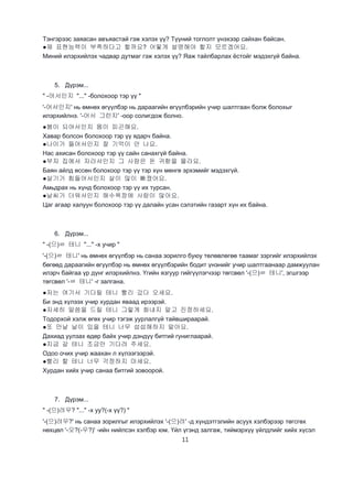 11
Тэнгэрээс заяасан авъяастай гэж хэлэх үү? Түүний тоглолт үнэхээр сайхан байсан.
●제 표현능력이 부족하다고 할까요? 어떻게 설명해야 할지 모르겠어요.
Миний илэрхийлэх чадвар дутмаг гэж хэлэх үү? Яаж тайлбарлах ёстойг мэдэхгүй байна.
5. Дүрэм...
" -어서인지 "..." -болохоор тэр үү "
'-어서인지' нь өмнөх өгүүлбэр нь дараагийн өгүүлбэрийн учир шалтгаан болж болохыг
илэрхийлнэ. '-어서 그런지' -оор солигдож болно.
●봄이 되어서인지 몸이 피곤해요.
Хавар болсон болохоор тэр үү ядарч байна.
●나이가 들어서인지 잘 기억이 안 나요.
Нас ахисан болохоор тэр үү сайн санахгүй байна.
●부자 집에서 자라서인지 그 사람은 돈 귀함을 몰라요.
Баян айлд өссөн болохоор тэр үү тэр хүн мөнгө эрхэмийг мэдэхгүй.
●살기가 힘들어서인지 살이 많이 빠졌어요.
Амьдрах нь хүнд болохоор тэр үү их турсан.
●날씨가 더워서인지 해수욕장에 사람이 많아요.
Цаг агаар халуун болохоор тэр үү далайн усан сэлэтийн газарт хүн их байна.
6. Дүрэм...
" -(으)ㄹ 테니 "..." -х учир "
'-(으)ㄹ 테니' нь өмнөх өгүүлбэр нь санаа зорилго буюу төлөвлөгөө таамаг зэргийг илэрхийлэх
бөгөөд дараагийн өгүүлбэр нь өмнөх өгүүлбэрийн бодит үнэнийг учир шалтгаанаар дамжуулан
илэрч байгаа үр дүнг илэрхийлнэ. Үгийн язгуур гийгүүлэгчээр төгсвөл '-(으)ㄹ 테니', эгшгээр
төгсвөл '-ㄹ 테니' -г залгана.
●저는 여기서 기다릴 테니 빨리 갔다 오세요.
Би энд хүлээх учир хурдан яваад ирээрэй.
●자세히 말씀을 드릴 테니 그렇게 화내지 말고 진정하세요.
Тодорхой хэлж өгөх учир тэгэж уурлалгүй тайвшираарай.
●또 만날 날이 있을 테니 너무 섭섭해하지 말아요.
Дахиад уулзах өдөр байх учир дэндүү битгий гуниглаарай.
●지금 갈 테니 조금만 기다려 주세요.
Одоо очих учир жаахан л хүлээгээрэй.
●빨리 할 테니 너무 걱정하지 마세요.
Хурдан хийх учир санаа битгий зовоорой.
7. Дүрэм...
" -(으)려우? "..." -х уу?(-х үү?) "
'-(으)려우?' нь санаа зорилгыг илэрхийлэх '-(으)려' -д хүндэтгэлийн асуух хэлбэрээр төгсгөх
нөхцөл '-오?(-우?)' -ийн нийлсэн хэлбэр юм. Үйл үгэнд залгаж, тиймэрхүү үйлдлийг хийх хүсэл
 