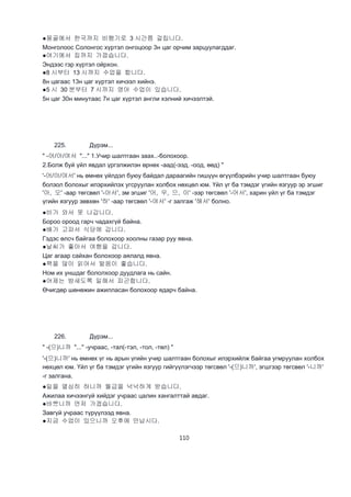 110
●몽골에서 한국까지 비행기로 3 시간쯤 걸립니다.
Монголоос Солонгос хүртэл онгоцоор 3н цаг орчим зарцуулагддаг.
●여기에서 집까지 가깝습니다.
Эндээс гэр хүртэл ойрхон.
●8 시부터 13 시까지 수업을 합니다.
8н цагаас 13н цаг хүртэл хичээл хийнэ.
●5 시 30 분부터 7 시까지 영어 수업이 있습니다.
5н цаг 30н минутаас 7н цаг хүртэл англи хэлний хичээлтэй.
225. Дүрэм...
" -어/아/여서 "..." 1.Учир шалтгаан заах..-болохоор.
2.Болж буй үйл явдал үргэлжилэн өрнөх -аад(-ээд, -оод, өөд) "
'-어/아/여서' нь өмнөх үйлдэл буюу байдал дараагийн гишүүн өгүүлбэрийн учир шалтгаан буюу
болзол болохыг илэрхийлэх угсруулан холбох нөхцөл юм. Үйл үг ба тэмдэг үгийн язгуур эр эгшиг
'아, 오' -аар төгсвөл '-아서', эм эгшиг '어, 우, 으, 이' -ээр төгсвөл '-어서', харин үйл үг ба тэмдэг
үгийн язгуур зөвхөн '하' -аар төгсвөл '-여서' -г залгаж '해서' болно.
●비가 와서 못 나갑니다.
Бороо ороод гарч чадахгүй байна.
●배가 고파서 식당에 갑니다.
Гэдэс өлсч байгаа болохоор хоолны газар руу явна.
●날씨가 좋아서 여행을 갑니다.
Цаг агаар сайхан болохоор аялалд явна.
●책을 많이 읽어서 발음이 좋습니다.
Ном их уншдаг бололхоор дуудлага нь сайн.
●어제는 밤새도록 일해서 피곤합니다.
Өчигдөр шөнөжин ажилласан болохоор ядарч байна.
226. Дүрэм...
" -(으)니까 "..." -учраас, -тал(-тэл, -тол, -төл) "
'-(으)니까' нь өмнөх үг нь арын үгийн учир шалтгаан болохыг илэрхийлж байгаа угмруулан холбох
нөхцөл юм. Үйл үг ба тэмдэг үгийн язгуур гийгүүлэгчээр төгсвөл '-(으)니까', эгшгээр төгсвөл '-니까'
-г залгана.
●일을 열심히 하니까 월급을 넉넉하게 받습니다.
Ажилаа хичээнгүй хийдэг учраас цалин хангалттай авдаг.
●바쁘니까 먼저 가겠습니다.
Завгүй учраас түрүүлээд явна.
●지금 수업이 있으니까 오후에 만납시다.
 