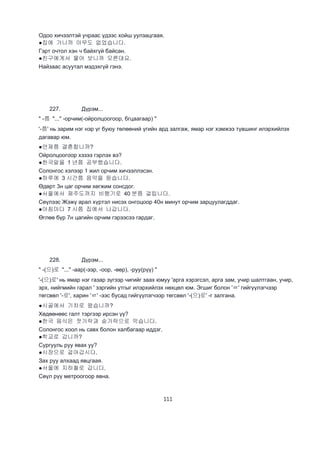 111
Одоо хичээлтэй учраас үдээс хойш уулзацгаая.
●집에 가니까 아무도 없었습니다.
Гэрт очтол хэн ч байхгүй байсан.
●친구에게서 물어 보니까 모른대요.
Найзаас асуутал мэдэхгүй гэнэ.
227. Дүрэм...
" -쯤 "..." -орчим(-ойролцоогоор, бгцаагаар) "
'-쯤' нь зарим нэг нэр үг буюу төлөөний үгийн ард залгаж, ямар нэг хэмжээ түвшинг илэрхийлэх
дагавар юм.
●언제쯤 결혼합니까?
Ойролцоогоор хэзээ гэрлэх вэ?
●한국말을 1 년쯤 공부했습니다.
Cолонгос хэлээр 1 жил орчим хичээллэсэн.
●하루에 3 시간쯤 음악을 듣습니다.
Өдөрт 3н цаг орчим хөгжим сонсдог.
●서울에서 제주도까지 비행기로 40 분쯤 걸립니다.
Сөүлээс Жэжү арал хүртэл нисэх онгоцоор 40н минут орчим зарцуулагддаг.
●아침마다 7 시쯤 집에서 나갑니다.
Өглөө бүр 7н цагийн орчим гэрээсээ гардаг.
228. Дүрэм...
" -(으)로 "..." -аар(-ээр, -оор, -өөр), -руу(рүү) "
'-(으)로' нь ямар нэг газар зүгээр чигийг заах юмуу 'арга хэрэгсэл, арга зам, учир шалтгаан, учир,
эрх, нийгмийн гарал ' зэргийн утгыг илэрхийлэх нөхцөл юм. Эгшиг болон 'ㄹ' гийгүүлэгчээр
төгсвөл '-로', харин 'ㄹ' -ээс бусад гийгүүлэгчээр төгсвөл '-(으)로' -г залгана.
●시골에서 기차로 왔습니까?
Хөдөөнөөс галт тэргээр ирсэн үү?
●한국 음식은 젓가락과 숟가락으로 먹습니다.
Солонгос хоол нь савх болон халбагаар иддэг.
●학교로 갑니까?
Сургууль руу явах уу?
●시장으로 걸어갑시다.
Зах руу алхаад явцгаая.
●서울에 지하철로 갑니다.
Сөүл рүү метроогоор явна.
 