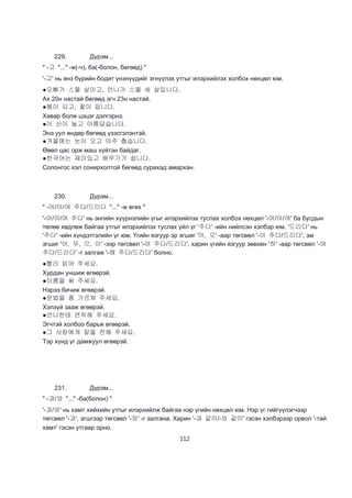 112
229. Дүрэм...
" -고 "..." -ж(-ч), ба(-болон, бөгөөд) "
'-고' нь янз бүрийн бодит үнэнүүдийг эгнүүлэх утгыг илэрхийлэх холбох нөхцөл юм.
●오빠가 스물 살이고, 언니가 스물 세 살입니다.
Ах 20н настай бөгөөд эгч 23н настай.
●봄이 되고, 꽃이 핍니다.
Хавар болж цэцэг дэлгэрнэ.
●이 산이 높고 아름답습니다.
Энэ уул өндөр бөгөөд үзэсгэлэнтэй.
●겨울에는 눈이 오고 아주 춥습니다.
Өвөл цас орж маш хүйтэн байдаг.
●한국어는 재미있고 배우기가 쉽니다.
Солонгос хэл сонирхолтой бөгөөд сурахад амархан.
230. Дүрэм...
" -어/아/여 주다/드리다 "..." -ж өгөх "
'-어/아/여 주다' нь энгийн хүүрнэлийн угыг илэрхийлэх туслах холбох нөхцөл '-어/아/여' ба бусдын
төлөө хөдлөж байгаа утгыг илэрхийлэх туслах үйл үг '주다' -ийн нийлсэн хэлбэр юм. '드리다' нь
'주다' -ийн хүндэтгэлийн үг юм. Үгийн язгуур эр эгшиг '아, 오' -аар төгсвөл '-아 주다/드리다', эм
эгшиг '어, 우, 으, 이' -ээр төгсвөл '-어 주다/드리다', харин үгийн язгуур зөвхөн '하' -аар төгсвөл '-여
주다/드리다' -г залгаж '-해 주다/드리다' болно.
●빨리 읽어 주세요.
Хурдан уншиж өгөөрэй.
●이름을 써 주세요.
Нэрээ бичиж өгөөрэй.
●문법을 좀 가르쳐 주세요.
Хэлзүй зааж өгөөрэй.
●언니한테 연락해 주세요.
Эгчтэй холбоо барьж өгөөрэй.
●그 사람에게 말을 전해 주세요.
Тэр хүнд үг дамжуул өгөөрэй.
231. Дүрэм...
" -과/와 "..." -ба(болон) "
'-과/와' нь хамт хийхийн утгыг илэрхийлж байгаа нэр үгийн нөхцөл юм. Нэр үг гийгүүлэгчээр
төгсвөл '-과', эгшгээр төгсвөл '-와' -г залгана. Харин '-과 같이/-와 같이' гэсэн хэлбэрээр орвол '-тай
хамт' гэсэн утгаар орно.
 