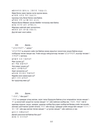 113
●할아버지와 할머니는 고향으로 가셨습니다.
Өвөө болон эмээ төрсөн нутаг руугаа явсан.
●가방에 사전과 책이 있습니다.
Цүнхэнд толь бичиг болон ном байна.
●쭈재와 무찍 농구를 하러 갑니다.
Жүжээ болон Мөөжиг сагсан бөмбөг тоглохоор явж байна.
●내일 친구와 같이 공부합니다.
Маргааш найзтай хамт хичээллэнэ.
●동생과 같이 음식을 만듭니다.
Дүүтэй хамт хоол хийнэ.
232. Дүрэм...
" -(으)ㄹ까요? "..." -уу(үү) "
'-(으)ㄹ까요' нь өгүүлэгч хийх гэж байгаа санаа зорылгыг сонсогчоос асууж байгаа асуух
хэлбэрээр төгсөх нөхцөл юм. Үгийн язгуур гийгүүлэгчээр төгсвөл '-(으)ㄹ까요?', эгшгээр төгсвөл '-
ㄹ까요?' -г залгана.
●어떻게 도와 드릴까요?
Яаж туслах уу?
●이 책을 읽을까요?
Энэ номыг унших уу?
●같이 공부할까요?
Хамт хичээллэх үү?
●점심을 어디에서 먹을까요?
Өдрийн хоол хаана идэх үү?
●제가 먼저 갈까요?
Би түрүүлээд явах уу?
233. Дүрэм...
" -지요"..." -биз дээ? "
'-지요' нь хувирдаг үгэнд залгаж, эсрэг талыг бууруулж байгаа утгыг илэрхийлэх төгсөх нөхцөл '-
지' -д сонсогчийг хүндэтгэх туслах нөхцөл '-요' -ийн нийлсэн хэлбэр юм. '-아(어, 여)요' -тай яг
адилаар хүүрнэх, асуух, захирах, уриалах хэлбэр бүгд адил хэлбэртэй бөгөөд үгийн төгсгөлийн
аялгаас шалтгаалан үүнийг ялгана. '이다' -ийн язгуур, хувирдаг үгийн язгуур мөн нөхцөл '-으시-', '-
었-', '-겠-' -ийн ард залгаж төгсөх нөхцөл '-' -д туслах нөхцөл '' -ийн нийлсэн үг юм.
●바다가 아름답지요?
Далай үзэсгэлэнтэй байгаа биз дээ?
●내일 또 오시지요?
 