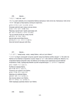 115
236. Дүрэм...
" -하고"..." -тай(-тэй, -той) "
'-하고' нь хамт хийхийн утгыг илэрхийлж байгаа хамтрахын тийн ялгал юм. Хамтрахын тийн ялгал
'-와/과' -тай адил утгаар ярианы хэлэнд их хэрэглэнэ.
●어제 친구하고 같이 도서관에 갔어요.
Өчигдөр найзтай хамт номын сан руу явсан.
●내일 나하고 같이 과제를 해요.
Маргааш надтай хамт гэрийн даалгавар хий.
●저 분은 제 형님하고 성격이 비슷해요.
Тэр хүн миний ахтай зан чанар төстөй.
●동생하고 잘 지낼 거예요.
Дүүтэй сайн эвтэй байх болно.
●선생님하고 나는 사이가 안 좋아요.
Багштай миний харьцаа сайн биш.
237. Дүрэм...
" -고 싶다"..." -маар(-мээр, -моор, -мөөр) байна, -ийг(-ыг) хүсч байна "
''-고싶다' нь бодит үнэнүүдийг эгнүүлэх үүргийг гүйцэтгэж байгаа холбох нөхцөл '-고' ба хийх гэж
байгаа сэтгэл байгааг илэрхийлэх туслах тэмдэг үг '싶다' -ийн нийлсэн хэлбэр юм. Өмнөх үг нь
илэрхийлж байгаа үйлдлийг хийх гэж байгаа сэтгэл буюу хүсэл эрмэлзлэл агуулж байгааг
илэрхийлнэ. Хоёр, гуравдугаар биеийн хүслийг илэрхийлэхдээ '-고 싶어하다' -г хэргэлнэ.
●저는 몽골에 가고 싶습니다.
Би Монгол явмаар байна.
●한국어를 배우고 싶습니다.
Солонгос хэл сурахыг хүсч байна.
●내일 무엇을 하고 싶습니까?
Маргааш юу хиймээр байна.
●동생은 집에 가고 싶어합니다.
Дүү гэр рүү явахыг хүсч байна.
●친구가 유학일 가고 싶어합니다.
Найз гадаадад сурахаар явахыг хүсч байна.
238. Дүрэм...
 