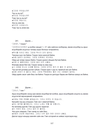 117
●그것은 무엇입니까?
Тэр нь юу вэ?
●저것은 무엇입니까?
Тээр тэр нь юу вэ?
●이것은 책입니다.
Энэ нь ном юм.
●저것은 사과입니다.
Тээр тэр нь алим юм.
241. Дүрэм.....
'그런데'..." гэхдээ "
'그러하다/그리하다' -д холбох нөхцөл '-ㄴ데' -ийн нийлсэн хэлбэрээр, өмнөх өгүүлбэр нь арын
өгүүлбэрийн агуулгын талаар үндэс болохыг илэрхийлнэ.
●택시를 타려고 해요. 그런데 택시가 오지 않아요.
Таксинд суух гэж байна. Гэхдээ такси ирэхгүй байна.
●요즘 날씨가 선선해요. 그런데 오후에는 무더워요.
Ойрд цаг агаар сэрүүн байга. Гэхдээ үдээсх ойшдоо бүгчим байна.
●어제 산 볼펜이에요. 그런데 질이 아주 나빠요.
Өчигдөр авсан бал юм. Гэхдээ чанар нь маш муу.
●그 사람을 만나서 사과를 했어요. 그런데 아직도 화가 안 풀린 것 같아요.
Тэр хүнтэй уулзаад уучлал гуйсан. Гэхдээ одоо ч уур нь гараагүй юм шиг байна.
●요즘 경제가 안 좋다고 해요. 그런데 백화점에는 물건 사는 사람들이 많아요.
Ойрд эдийн засаг сайн биш гэж байна. Гэхдээ их дэлгүүрт бараа авч байгаа хүмүүс их байна.
242. Дүрэм.....
'그러나'..." гэвч "
Арын өгүүлбэрийн эхэнд орж өмнөх өгүүлбэртэй холбож, арын өгүүлбэрийн агуулга нь өмнөх
агуулгатай зөрчилдөхийг илэрхийлнэ.
●선생님 댁에 전화를 걸었습니다. 그러나 아무도 안 받습니다.
Багшийн гэр рүү утасдсан. Гэвч хэн ч авахгүй байна.
●저는 음악을 좋아합니다. 그러나 노래는 부를 줄 모릅니다.
Би хөгжимд дуртай. Гэвч дуу дуулж чадахгүй.
●이 가방이 싸요. 그러나 질이 안 좋아요.
Энэ цүнх хямдхан. Гэвч чанар нь сайн биш.
●운동이 건강에 제일이에요. 그러나 너무 많이 하면 오히려 나빠요.
Дасгал эрүүл мэндэд хамгийн сайн юм. Гэвч хэтэрхий их хийвэл эсрэгээрээ муу.
 