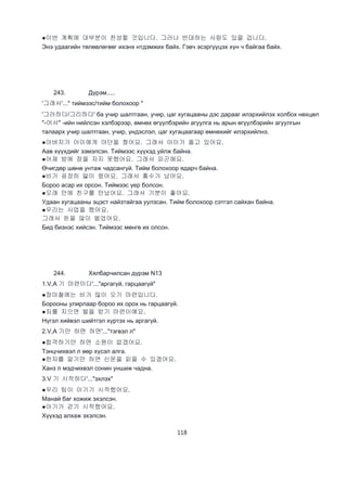 118
●이번 계획에 대부분이 찬성할 것입니다. 그러나 반대하는 사람도 있을 겁니다.
Энэ удаагийн төлөвлөгөөг ихэнх нтдэмжих байх. Гэвч эсэргүүцэх хүн ч байгаа байх.
243. Дүрэм.....
'그래서'..." тиймээс/тийм болохоор "
'그러하다/그리하다' ба учир шалтгаан, учир, цаг хугацааны дэс дарааг илэрхийлэх холбох нөхцөл
"-어서" -ийн нийлсэн хэлбэрээр, өмнөх өгүүлбэрийн агуулга нь арын өгүүлбэрийн агуулгын
талаарх учир шалтгаан, учир, үндэслэл, цаг хугацаагаар өмнөхийг илэрхийлнэ.
●아버지가 아이에게 야단을 쳤어요. 그래서 아이가 올고 있어요.
Аав хүүхдийг зэмэлсэн. Тиймээс хүүхэд уйлж байна.
●어제 밤에 잠을 자지 못했어요. 그래서 피곤해요.
Өчигдөр шөнө унтаж чадсангүй. Тийм болохоор ядарч байна.
●비가 굉장히 맗이 왔어요. 그래서 홍수가 났어요.
Бороо асар их орсон. Тиймээс үер болсон.
●오래 만에 친구를 만났어요. 그래서 기분이 좋아요.
Удаан хугацааны эцэст найзтайгаа уулзсан. Тийм болохоор сэтгэл сайхан байна.
●우리는 사업을 했어요.
그래서 돈을 많이 벌었어요.
Бид бизнэс хийсэн. Тиймээс мөнгө их олсон.
244. Хялбарчилсан дүрэм N13
1.V,A 기 마련이다'..."аргагүй, гарцаагүй"
●장마철에는 비가 많이 오기 마련입니다.
Борооны улирлаар бороо их орох нь гарцаагүй.
●죄를 지으면 벌을 받기 마련이예요.
Нүгэл хийвэл шийтгэл хүртэх нь аргагүй.
2.V,A 기만 하면 하면'..."тэгвэл л"
●합격하기만 하면 소원이 없겠어요.
Тэнцчихвэл л өөр хүсэл алга.
●한자를 알기만 하면 신문을 읽을 수 있겠어요.
Ханз л мэдчихвэл сонин уншиж чадна.
3.V 기 시작하다'..."эхлэх"
●우리 팀이 이기기 시작했어요.
Манай баг хожиж эхэлсэн.
●아기가 걷기 시작했어요.
Хүүхэд алхаж эхэлсэн.
 