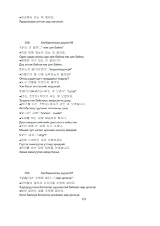 122
●피곤해서 자는 척 했어요.
Ядарсандаа унтсан дүр үзүүлсэн.
249. Хялбарчилсан дүрэм N8
1.V 는 것 같아'..." -юм шиг байна"
●지금 밖에 첫눈이 오는 것 같아요.
Одоо гадаа анхны цас орж байгаа юм шиг байна.
●동생은 자고 있는 것 같습니다.
Дүү унтаж байгаа юм шиг байна.
2.V 는지 알다/모르다'..."мэднэ/мэдэхгүй"
●비행기가 몇 시에 도착하는지 알아요?
Онгоц хэдэн цагт газардахыг мэдхүү?
●누구 선물을 보냈는지 몰라요.
Хэн бэлэг илгээснийг мэдэхгүй.
3.(차라리)A,V(으)ㄴ/V 는 게 낫겠다'..."-дээр"
●(조는 것보다) 차라리 쉬는 게 낫겠어요.
Зүүрмэглэж байснаас амарсан нь дээр.
●(버스를 타는 것보다) 차라리 걷는 게 낫겠습니다.
Автобусанд сууснаас алхсан нь дээр.
4.V ㄴ/는 김에'..."нэгэнт,...снийх"
●숙제를 하는 김에 예습까지 합시다.
Даалгавараа хийснийх давтлага ч хийцгээе.
●우리 집에 온 김에 자고 가세요.
Манай гэрт нэгэнт ирснийх хоноод яваарай.
5.V 는 대로'..."-нгуут"
●집에 도착하는 대로 전화하세요.
Гэртээ очингуутаа утсаар яриарай.
●편지를 받는 대로 답정을 쓰겠습니다.
Захиа авангуутаа хариу бичье.
250. Хялбарчилсан дүрэм N7
1.V,A(으)ㄹ 수밖에 없다'..." -өөр аргагүй "
●아이들이 많아서 시끄러울 수밖에 없어요.
Хүүхдүүд олон болохоор шуугиантай байхаас өөр аргагүй.
●밥이 없어서 굶을 수밖에 없어요.
Хоол байхгүй болохоор өлсөхөөс өөр аргагүй.
 