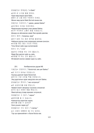 123
2.V,A(으)ㄹ 텐데(요)'..."-х байх"
●이제 곧 소식을 들을 텐데요.
Одоо мөд мэдээ ирэх байх.
●병이 곧 나을 텐데 걱정하지 마세요.
Өвчин мөд эдгэх байх битгий санаа зов.
3.V(으)ㄹ 지경이다'..." -дөхөх, дөхөж байна"
●피곤해서 쓰러질 지경이에요.
Ядарсандаа муужирч унах дөхөж байна.
●너무 무서워서 소름이 돋을 지경입니다.
Дэндүү их айснаасаа хамаг бие арзайх дөхлөө.
4.V 는 동안'..."хооронд, зуур"
●친구 집에 가는 동안 음악을 들었어요.
Найзынх руугаа очих хоорондоо хөгжим сонссон.
●사전을 찾는 동안 기다려 주세요.
Толь бичиг хайх зуур хүлээгээрэй.
5.V 는 것'..." -х нь"
●날마다 운동을 하는 것이 좋습니다.
Өдөр бүр дасгал хийх нь сайн.
●아침을 꼭 먹는 것이 좋습니다.
Өглөөний хоолоо заавал идэх нь сайн.
251. Хялбарчилсан дүрэм N6
1.V(으)ㄹ 모양이다'..." бололтой, юм шиг байна "
●곧 아기가 태어날 모양입니다.
Хүүхэд удахгүй төрөх бололтой.
●여기서 기념 사진을 찍을 모양입니다.
Энд дурсгалын зураг авхуулах юм шиг байна.
2.V,A(으)ㄹ 뿐이다'..." аас хэтрэхгүй "
●꼭 성공하기를 바랄 뿐입니다.
Заавал ялалт авчрахыг хүсэхээс хэтрэхгүй.
●가지 않고 전화만 했을 뿐입니다.
Явалгүйгээр утсаар ярихаас хэтрээгүй.
3.V,A(으)ㄹ 수 있다'..." чадна "
●컴퓨터를 칠 수 있습니다.
Компьютэр хэрэглэж чадна.
●한자를 읽을 수 있어요?
Ханз уншиж чадах уу?
4.V,A(으)ㄹ 수도 있다'..." ч магад "
●그 사람이 대통령이 될 수도 있어요.
Тэр хүн ерөнхийлөгч ч болж болох юм.
 