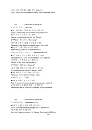 124
●지금 가면 기차표가 없을 수도 있습니다.
Одоо явбал галт тэрэгний тасалбар байхгүй ч байж магад.
252. Хялбарчилсан дүрэм N5
1.V(으)ㄹ 정도'..." хэмжээнд "
●이젠 하국말로 편지를 쓸 정도가 되었어요.
Одоо Солонгосоор захиа бичих хэмжээнд очсон.
●아기가 손자 걸을 정도로 컸어요.
Хүүхэд ганцаараа алхахуйц том болсон.
2.V,A(으)ㄹ 테니(까)'..." болохоор "
●편지를 보낼 테니(까) 꼭 답장을 쓰세요.
Захиа явуулах болохоор заавал хариу бичээрэй.
●음식이 뜨거울 테니(까) 주의하세요.
Хоол халуун учираас болгоомжлоорой.
3.V(으)ㄹ 필요가 있다/없다'..." хэрэгтэй/хэрэггүй "
●수영 전에는 준비 운동을 할 필요가 있어요.
Усанд сэлэхийн өмнө бэлтгэл дасгал хийх хэрэгтэй.
●이것은 다시 씻을 필요가 없습니다.
Үүнийг дахин угаах хэрэг байхгүй.
4.V,A(으)ㄹ 때마다'..." болгонд "
●눈이 내릴 때마다 그 사람 생각이 납니다.
Цас орох болгонд тэр хүн санаанд ордог.
●더울 때마다 아이스크림을 먹었어요.
Халууцах болгондоо мөхөөлдөс идсэн.
5.V(으)ㄹ 래도'..." гээд ч "
●바빠서 쉴래도 쉴 수가 없어요.
Завгүй байсан болохоор амрая гээд ч амарч чадаагүй.
●사람 많아서 앉을래도 앉을 수가 없어요.
Хүн ихтэй байсан болохоор сууя гээд ч сууж чадаагүй.
253. Хялбарчилсан дүрэм N4
1.V,A(으)ㄹ까봐'..." байх гэж бодоод "
●구두가 비쌀까봐 값을 묻지 않았어요.
Гутал үнэтэй байх гэж бодоод үнийг нь асуусангүй.
●도둑맞을까봐 조심했어요.
Хулгайд юмаа алдчихвий гэж бодоод болгоомжтой байсан.
 