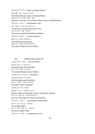 125
2.V(으)ㄹ까 하다'..." юмуу гэж бодож байна "
●회사를 그만 다닐까 합니다.
Ажиллахаа больдог юмуу гэж бодож байна.
●정원에 감나무를 심을까 해요.
Цэцэрлэгтээ илжгэн чихний мод тарьдаг юмуу гэж бодож байна.
3.V(으)ㄹ 만하다'..." боломжийн л юм "
●그 영화는 한번 볼 만합니다.
Тэр киног нэг үзэхэд боломжийн л юм.
●그 음식은 먹을 만해요.
Тэр хоолыг идэхэд боломжийн юм байна.
3.V(으)ㄹ 뻔하다'..." шахлаа, шахсан "
●뛰다가 넘어질 뻔했어요.
Гүйж байгаад унах шахсан.
●놀라서 커피를 쏟을 뻔했어요.
Цочсондоо кофегоо асгах шахлаа.
254. Хялбарчилсан дүрэм N3
1.V,A(으)ㄹ것 같아'..." юм шиг байна "
●금방 끝날 것 같습니다.
Удахгүй дуусах юм шиг байна.
●그 옷은 작을 것 같아요.
Тэр хувцас багадах юм шиг байна.
2.V,A(으)ㄹ지 모르다'..." магадгүй "
●시험에 떨어질지 몰라요.
Шалгалтандаа унаж магадгүй.
●이번 겨울은 추울지 몰라요.
Энэ өвөл хүйтэрч магадгүй.
3.V,A(으)ㄹ 때'..." үед "
●단풍이 들 때 여행을 갑시다.
Модны навчис өнгө өнгөөр алаглах үед аялалд явцгаая.
●시간이 많을 때 이일을 끝냅시다.
Цаг зав ихтэй үедээ энэ ажлыг дуусгацгаая.
4.V(으)ㄹ 그랬다'..." тэгдэг байж, ингэдэг байж "
●내가 도와 줄 걸 그랬어요.
Би тусладаг байж.
●내가 집에 남을 걸 그랬어요.
Би гэртээ үлддэг байж.
5.V(으)ㄹ 것처럼'..." гэж байгаа юм шиг "
 