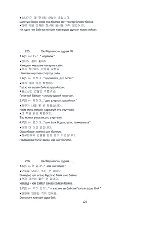 126
●소나기가 올 것처럼 하늘이 흐립니다.
Ширүүн бороо орох гэж байгаа мэт тэнгэр бүрхэг байна.
●많이 먹을 것처럼 접시에 음식을 가득 담았어요.
Их идэх гэж байгаа юм шиг тавгандаа дүүрэн хоол хийсэн.
255. Хялбарчилсан дүрэм N2
1.A(으)ㄴ데도'..." мөртлөө "
●싼데도 질이 좋아요.
Хямдхан мөртлөө чанар нь сайн.
●키가 작은데도 운동을 잘행요.
Намхан мөртлөө спортод сайн.
2.A(으)ㄴ 척하다..." царайлах, дүр эсгэх "
●배가 많이 아픈 척했어요.
Гэдэс их өвдөж байгаа царайлсан.
●슬프지만 괜찮은 척했어요.
Гунигтай байсан ч зүгээр царай гарагсан.
3.V(으)ㄴ 체하다..." дүр үзүүлэх, царайлах "
●친구가 나를 못 본 체했습니다.
Найз минь намайг хараагүй дүр үзүүлсэн.
●그 책을 읽은 체했어요.
Тэр номыг уншсан дүр үзүүлсэн.
4.V(으)ㄴ 셈이다..." шиг (гэж бодох, үзэх, таамаглах) "
●이제 다 이긴 셈입니다.
Одоо бараг хожчих шиг боллоо.
●친구한테서 선물을 받은 셈이 되었습니다.
Найзаасаа бэлэг авсан юм шиг боллоо.
256. Хялбарчилсан дүрэм.....
1.A(으)ㄴ것 같다'..." -юм шиг/адил "
●오늘을 날씨가 흐린 것 같아요.
Өнөөдөр цаг агаар бүүдгэр байх шиг байна.
●왠지 기분이 좋은 것 같아요.
Яагаад ч юм сэтгэл санаа сайхан байна.
2.V(으)ㄴ 적이 있다'..." -тэгж, ингэж байсан'/'тэгсэн удаа бий "
●병원에 입원한 적이 있어요.
Эмнэлэгт хэвтсэн удаа бий.
 