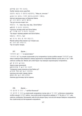 127
●한북을 입은 적이 있어요.
Ханбуг өмсөж үзсэн удаа бий.
3.얼마나 A(으)ㄴ지 몰라요.=(굉장히)..." Маш их, хичнээн "
●상을 타서 얼마나 기쁜지 몰라요.(=굉장히 기뻐요).
Шагнал авсандаа маш их баярлаж байна.
●그 산이 얼마나 높은지 몰라요.
Тэр уул хичнээн өндөг гээч
4.V(으)ㄴ 지...'-аад -ээд -оод -өөд ..болж байна '
●졸업한 지 2 년이 되었어요.
Сургууль төгсөөд хоёр жил болж байна.
●그 나무를 심은 지 4 년이 지났어요.
Тэр модыг тариаад дөрвөн жил болж байна.
5.A(으)ㄴ 편이다...'тал'
●내 친구는 뭄이 좀 약한 편입니다.
Миний найзын бие жаахан сул талдаа шүү.
●그 강은 넓은 편입니다.
Тэр гол өргөн талдаа.
257. Дүрэм.....
'-어/아/여 놓다 '..." -ж орхих(тавих) "
'-어/아/여 놓다' нь энгийн хүүрнэлийн утгыг илэрхийлэх туслах холбох нөхцөл '-어/아/여' -д эд
юмын эзэмшил буяу байдлын хэвээр хадгалалтыг илэрхийлж байгаа туслах үйл үг '놓다' -ийн
нийлсэн хэлбэр юм. Өмнөх үйл үгийн бүрэн тэр хэвээрээ хадгалагдахыг илэрхийлнэ.
●문 좀 닫아 놓으세요.
Хөөлгө хааж орхиоорой.
●텔레비전을 켜 놓고 자고 있어?
Телевизор асааж орхиоод унтаж байна уу?
●가방에 책을 넣어 놓고 나갔어요.
Цүнхэнд ном нийж тавиад гарсан.
●일을 끝내 놓고 집에 갈게요.
Ажилаа дуусгачхаад гэртээ харина.
258. Дүрэм.....
'-지 않으면 안 되다 '..." -гүй бол болохгүй "
'-지 않으면 안 되다' нь үгүйсгэлийг илэрхийлэх туслах үйл үг '-지 않다' -д болзлыг илэрхийлэх
холбох нөхцөл '-(으)면' нийлж, тэнд үгүйсгэлийг илэрхийлэх дайвар үг '안' ба үйл үг '되다' -ийн
нийлсэн хэлбэрээр, боломжийн хийх ёстой үйлдэл буюу тэгэх ёстой нөхцөл байдлыг илэрхийлнэ.
Хос үгүйсгэлээр хүчтэй идэвхийг илэрхийлнэ.
 