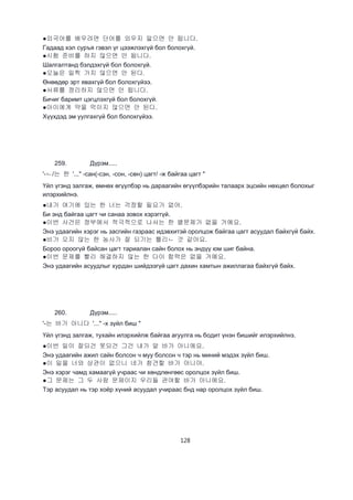 128
●외국어를 배우려면 단어를 외우지 앓으면 안 됩니다.
Гадаад хэл суръя гэвэл үг цээжлэхгүй бол болохгүй.
●시험 준비를 하지 않으면 안 됩니다.
Шалгалтанд бэлдэхгүй бол болохгүй.
●오늘은 일찍 가지 않으면 안 된다.
Өнөөдөр эрт явахгүй бол болохгүйээ.
●서류를 정리하지 않으면 안 됩니다.
Бичиг баримт цэгцлэхгүй бол болохгүй.
●아이에게 약을 먹이지 않으면 안 된다.
Хүүхдэд эм уулгахгүй бол болохгүйээ.
259. Дүрэм.....
'-ㄴ/는 한 '..." -сан(-сэн, -сон, -сөн) цагт/ -ж байгаа цагт "
Үйл үгэнд залгаж, өмнөх өгүүлбэр нь дараагийн өгүүлбэрийн талаарх эцсийн нөхцөл болохыг
илэрхийлнэ.
●내가 여기에 있는 한 너는 걱정할 필요가 없어.
Би энд байгаа цагт чи санаа зовох хэрэггүй.
●이번 사건은 정부에서 적극적으로 나서는 한 별문제가 없을 거예요.
Энэ удаагийн хэрэг нь засгийн газраас идэвхитэй оролцож байгаа цагт асуудал байхгүй байх.
●비가 오지 않는 한 농사가 잘 되기는 틀리ㄴ 것 같아요.
Бороо ороогүй байсан цагт тариалан сайн болох нь эндүү юм шиг байна.
●이번 문제를 빨리 해결하지 않는 한 다이 합력은 없을 거예요.
Энэ удаагийн асуудлыг хурдан шийдээгүй цагт дахин хамтын ажиллагаа байхгүй байх.
260. Дүрэм.....
'-는 바가 아니다 '..." -х зүйл биш "
Үйл үгэнд залгаж, тухайн илэрхийлж байгаа агуулга нь бодит үнэн бишийг илэрхийлнэ.
●이번 일이 잘되건 못되건 그건 내가 알 바가 아니에요.
Энэ удаагийн ажил сайн болсон ч муу болсон ч тэр нь миний мэдэх зүйл биш.
●이 일을 너와 상관이 없으니 네가 참견할 바가 아니야.
Энэ хэрэг чамд хамаагүй учраас чи хөндлөнгөөс оролцох зүйл биш.
●그 문제는 그 두 사람 문제이지 우리들 관여할 바가 아니에요.
Тэр асуудал нь тэр хоёр хүний асуудал учираас бнд нар оролцох зүйл биш.
 