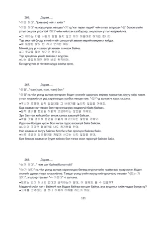 131
266. Дүрэм.....
'-기만 하다'..."(зөвхөн) -ийг л хийх "
'-기만 하다' нь нэршүүлэх нөхцөл '-기' -д 'нэг төрөл төдий' -ийн утгыг агуулсан '-만' болон үгийн
утгыг онцлох үүрэгтэй '하다' -ийн нийлсэн хэлбэрээр, онцлолын утгыг илэрхийлнэ.
●그 여자는 다른 사람의 말을 듣지 않고 자기 마음대로 하기만 합니다.
Тэр эмэгтэй бусад хүний үгийг сонсолгүй зөвхөн өөрийнхөөрөө л хийдэг.
●제 동생은 말도 안 하고 웃기만 해요.
Миний дүү үг ч хэлэхгүй зөвхөн л инээж байна.
●그 옷값을 물어 보기만 했어요.
Тэр хувцасны үнийг зөвхөн л асуусан.
●나는 졸업하기만 하면 바로 취직이야.
Би сургуулиа л төгсвөл шууд ажилд орно.
267. Дүрэм.....
'-던들'..."-сан(-сэн, -сон, -сөн) бол "
'-던들' нь үйл үгэнд залгаж өнгөрсөн бодит үнэнийг одоогоос өөрөөр таамаглах юмуу найр тавих
утгыг илэрхийлэх үед хэрэглэгдэх холбох нөхцөл юм. "-었-" -д залгаж ч хэрэглэгдэнэ.
●우니가 조금만 일찍 갔었더들 그 바해기를 놓치지 않았을 거예요.
Бид жаахан эрт явсан бол тэр онгоцноос хоцрохгүй байх байсан.
●일찍 준비를 했던들 이렇게 고생하지는 않았을 거예요.
Эрт бэлтгэл хийсэн бол ингэж санаа зовохгүй байсан.
●먹을 것을 준비해 왔던들 이렇게 배고프지는 않았을 거예요.
Идэх юм бэлдэж ирсэн бол ингэж гэдэс өлсөхгүй байх байсан.
●나이가 조금만 젊었던들 나도 참가했을 턴데.
Нас жаахан л залуу байсан бол би ч бас оролцох байсан байх.
●서로 조금만 양보했던들 저렇게 사고는 나지 않았을 턴데.
Бие биедээ жаахан л буулт хийсэн бол тэгэж осол гарахгүй байсан байх.
268. Дүрэм.....
'-는가 보다'..." -юм шиг байна(бололтой)"
"-는가 보다" нь үйл үгэнд залгаж хэрэглэгдэх бөгөөд өгүүлэгчийн таамагаар ямар нэгэн бодит
үнэнийг дүгнэх утгыг илэрхийлнэ. Тэмдэг үгэнд үгийн язгуур гийгүүлэгчээр төгсвөл "-(으)ㄴ가
보다", эгшгээр төгсвөл "-ㄴ가보다" -г залгана.
●모르는 것이 하나도 없다고 생각하는가 본데, 이 문제도 풀 수 있을까?
Мэдэхгүй зүйл нэг ч байхгүй гэж бодож байгаа юм шиг байна, энэ асуултыг хийж чадах болов уу?
●고개를 끄덕이는 걸 보니 이제야 이해를 하는가 봐요.
 
