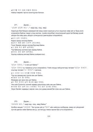 133
●친구를 자기 집에 머물게 했어요.
Найзыг өөрийн гэртээ хоноглуулах болсон.
271. Дүрэм.....
' -(으)락 -(으)락 하다 '..." -аад(-ээд, -оод, -өөд)
Харилцан бие биедээ хамааралтай юмуу эсвэл эсрэгцэх утгыг агуулсан хоёр үйл үг буюу өнгө
илэрхийлж байгаа тэмдэг үгэнд залгаж, тухайн өгүүлбэрт өгүүлэхүүний үүрэгтэй бөгөөд эхний
үйлдэл ба хоёр дахь үйлдэл солигдонгоо давтагдахыг илэрхийлнэ.
●비가 오락 가락한다.
Бороо ороод зогсоод байна.
●갑자기 뭄에 열이 오르락 내리라해요.
Гэнэт биеийн халуун ихсээд буугаад байна.
●그 집에 쥐가 들락 날락해요.
Тэр байшинд хулгана орж гараад байна.
●아이는 잠이 들락 말락해요.
Хүүхэд нойронд автаад байна.(нойрмоглох)
272. Дүрэм.....
'-(으)ㄹ 듯하다..." -х юм шиг байна "
'-(으)ㄹ 듯하다' нь таамагын утгыг илэрхийлнэ. Үгийн язгуур гийгүүлэгчээр төгсвөл "-(으)ㄹ 듯하다",
эгшгээр төгсвөл "-ㄹ 듯하다" -г залгана.
●그 사라은 다시 비자를 연장할 듯해요.
Тэр хүн дахиад виз сунгах юм шиг байна.
●오늘은 눈이 올 듯해요.
Өнөөдөр цас орох юм шиг байна.
●이 책은 한국어 실력 향사에 좋을 듯해요.
Энэ ном Солонгос хэлний чадвар дээшлэхэд сайн юм шиг байна.
●사대방 팀이 실력 보니 이번에는 우리 팀이 승리할 듯해요.
Эсрэг багийн чадварыг харсан чинь энэ удаад манай баг ялах юм шиг байна.
273. Дүрэм.....
'-어/아/여 대다..." -аад(-ээд, -оод, -өөд) байна "
Холбох нөхцөл "-어/아/여 " ба туслах үйл үг "대다" -ийн нийлсэн хэлбэрээр, ямар нэг үйлдэлийг
хүчтэй давтан хийж байгаа юм уу, хүчтэй дуу чимээ гаргаж буй утга илэрхийлнэ.
 