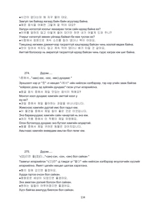134
●시간이 없다는데 왜 자꾸 물어 대요.
Завгүй гэж байхад яагаад байн байн асуугаад байна.
●매운 음식을 어쩌면 그렇게 잘 먹어 대요?
Халуун ногоотой хоолыг яахаараа тэгэж сайн идээд байна вэ?
●이유를 말하지 않고 이렇게 울어 대기만 하면 내가 어떻게 도와 주니?
Учирыг хэлэлгүй зөвхөн уйлаад байвал би яаж туслах вэ?
●시합에서 응원으로 계속 소리를 질러 댔더니 목이 아파요.
Тэмцээнд хөгжөөн дэмжигчээр тасралтгүй хашгираад байсан чинь хоолой өвдөж байна.
●맛이 있어서 쉬지도 않고 계속 먹어 댔더니 배가 터질 것 같아요.
Амттай болохоор нь амралгүй тасралтгүй идээд байсан чинь гэдэс хаграх юм шиг байна.
274. Дүрэм.....
'-중에서..."-аас(-ээс, -оос, -өөс) дундаас "
Эрхшээлт нэр үг "중" -л нөхцөл "-에서" -ийн нийлсэн хэлбэрээр, тэр нэр үгийн зааж байгаа
"хоёроос дээш эд зүйлийн дундаас" гэсэн утгыг илэрхийлнэ.
●몽골 음식 중에서 제일 맛있는 음식이 뭐예요?
Монгол хоол дундаас хамгийн амттай хоол у
юу вэ?
●과일 중에서 제일 좋아하는 과알을 바나나입니다.
Жимснээс хамгийн дуртай имс бол гадьл юм.
●이 물건들 중에서 제일 질이 좋은 것은 이것입니다.
Энэ бараануудаас хамгийн сайн чанартай нь энэ юм.
●여러 작품 중에서 이 작품이 제일 유명해요.
Олон бүтээлүүд дундаас энэ бүтээл хамгийн алдартай.
●동물 중에서 제일 귀여운 동물은 강아지입니다.
Амьтнаас хамгийн өхөөрдөм амьтан бол гөлөг юм.
275. Дүрэм.....
'-(었)으면 좋(겠)다..."-сан(-сэн, -сон, -сөн) бол сайхан "
Таамгыг илэрхийлэх "-(으)면" -д тэмдэг үг "좋다" -ийн нийлсэн хэлбэрээр өгүүлэгчийн хүслийг
илэрхийлнэ. Ямягт цагийн нөхцөл цалгаж хэрэглэнэ.
●빨리 집에 갔으면 좋겠어요.
Хурда гэртээ очсон бол сайхан.
●평화로운 세상이 되었으면 좋겠어요.
Энх амаглан дэлхий болсон бол сайхан.
●원하는 일들이 어루어졌으면 좋겠어요.
Хүсч байгаа ажилууд биелсэн бол сайхан.
 