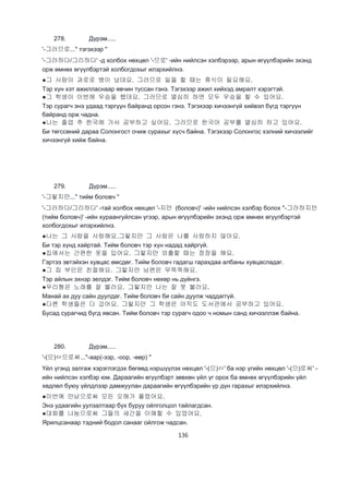 136
278. Дүрэм.....
'-그러므로..." тэгэхээр "
'-그러하다/그리하다' -д холбох нөхцөл '-므로' -ийн нийлсэн хэлбэрээр, арын өгүүлбэрийн эхэнд
орж өмнөх өгүүлбэртэй холбогдохыг илэрхийлнэ.
●그 사람이 과로로 병이 났데요. 그러므로 일을 할 때는 휴식이 필요해요.
Тэр хүн хэт ажилласнаар өвчин туссан гэнэ. Тэгэхээр ажил хийхэд амралт хэрэгтэй.
●그 학생이 이번에 우승을 했데요. 그러므로 열심히 하면 모두 우승을 할 수 있어요.
Тэр сурагч энэ удаад тэргүүн байранд орсон гэнэ. Тэгэхээр хичээнгүй хийвэл бүгд тэргүүн
байранд орж чадна.
●나는 졸업 추 한국에 가서 공부하고 싶어요. 그러므로 한국어 공부를 열심히 하고 있어요.
Би төгссөний дараа Солонгост очиж сурахыг хүсч байна. Тэгэхээр Солонгос хэлний хичээлийг
хичээнгүй хийж байна.
279. Дүрэм.....
'-그렇지만..." тийм боловч "
'-그러하다/그리하다' -тай холбох нөхцөл '-지만 (боловч)' -ийн нийлсэн хэлбэр болох "-그러하지만
(тийм боловч)' -ийн хураангуйлсан үгээр, арын өгүүлбэрийн эхэнд орж өмнөх өгүүлбэртэй
холбогдохыг илэрхийлнэ.
●나는 그 사람을 사랑해요.그렇지만 그 사람은 나를 사랑하지 않아요.
Би тэр хүнд хайртай. Тийм боловч тэр хүн надад хайргүй.
●집에서는 간편한 옷을 입어요. 그렇지만 외출할 때는 정장을 해요.
Гэртээ эвтэйхэн хувцас өмсдөг. Тийм боловч гадагш гарахдаа албаны хувцасладаг.
●그 집 부인은 친절해요. 그렇지만 남편은 무뚝뚝해요.
Тэр айлын эхнэр эелдэг. Тийм боловч нөхөр нь дүйнгэ.
●우리형은 노래를 잘 불러요. 그렇지만 나는 잘 못 불러요.
Манай ах дуу сайн дуулдаг. Тийм боловч би сайн дуулж чаддаггүй.
●다른 학생들은 다 갔어요. 그렇지만 그 학생은 아직도 도서관에서 공부하고 있어요.
Бусад сурагчид бүгд явсан. Тийм боловч тэр сурагч одоо ч номын санд хичээллэж байна.
280. Дүрэм.....
'-(으)ㅁ으로써..."-аар(-ээр, -оор, -өөр) "
Үйл үгэнд залгаж хэрэглэгдэх бөгөөд нэршүүлэх нөхцөл '-(으)ㅁ' ба нэр үгийн нөхцөл '-(으)로써' -
ийн нийлсэн хэлбэр юм. Дараагийн өгүүлбэрт зөвхөн үйл үг орох ба өмнөх өгүүлбэрийн үйл
хөдлөл буюу үйлдлээр дамжуулан дараагийн өгүүлбэрийн үр дүн гарахыг илэрхийлнэ.
●이번에 만남으로써 모든 오해가 풀렸어요.
Энэ удаагийн уулзалтаар бүх буруу ойлголцол тайлагдсан.
●대화를 나눔으로써 그들의 새간을 이해할 수 있었어요.
Ярилцсанаар тэдний бодол санааг ойлгож чадсан.
 