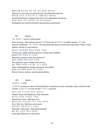 137
●폐회사를 함으로써 이번 모든 행사 일정이 끝났어요.
Хаалтын үг хэлснээр энэ удаагийн бүх үйл ажиллагаа дууссан.
●약속을 지키지 못 함으로써 또 신용을 잃고 말았어요.
Амлалтаа биелүүлж чадаагүйгээр бас итгэл найдвараа алдчихсан.
●오늘 행사는 비가 옴으로써 모두 취소되었어요.
Өнөөдрийн үйл ажиллагаа бороо орсноор бүгд цуцлагдсан.
281. Дүрэм.....
'-에 대하여..." -ы(-ий) тухай/талаар/
Өгөх оршихын тийн ялгалын нөхцөл "-에" болон үйл үг"대하다" -д холбох нөхцөл "-여" -ийн
нийлсэн хэлбэрээр, "-에 관하여" -той харьцуулахад дээд хүн доод хүнд хэрэглэдэг учраас голдуу
ярианы хэлэнд их хэрэглэгдэнэ.
●한국의 경제문제에 대하여 말씀해 주세요.
Солонгосын эдийн засгийн асуудлын талаар ярьж өгөөрөй.
●몽골역사에 대하여 잘 아세요?
Монголын түүхийн тухай сайн мэдэх үү?
●이번 재해에 대하여 알려 주세요.
Энэ удаагийн зудын талаар хэлж өгнө үү.
●세 계획에 대하여 이야기를 나누고 싶어요.
Шинэ төлөвлөгөөний талаар ярилцахыг хүсч байна.
●몽골 음식문화에 대하여 알고 싶어요.
Монгол хоолны соёлын тухай мэдмээр байна.
282. Дүрэм.....
'-(이)든지..."-ч бай "
'-(이)든지 нь ямар нэг юмыг ялгахгүй байгааг илэрхийлэх туслах нөхцлөөр, нэр үг гийгүүлэгчээр
төгсвөл "-(이)든지", эгшгээр төгсвөл "-든지" -г хэргэлнэ.
●사고 싶은 거 있으면 뭐든지 말하세요.
Авахыг хүссэн юм байвал юу ч бай хэлээрэй.
●시간이 있으면 언ㅔ든지 간대요.
Завтай бол хэзээ ч бай явна гэнэ.
●이것이든지 저것이든지 모두 가격이 같아요.
Энэ ч бай тэр ч бай бүгд үнэ нь адил.
●과지든지 과일이든지 사 오세요.
Жигнэмэг ч бай жимс ч бай аваад ирээрэй.
●할 일이 있으면 뭐든지 할게요.
Хийх ажил байвал юу ч бай хийнэ.
 