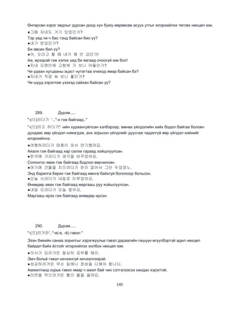 140
Өнгөрсөн хэрэг явдлыг дурсан доод хүн буюу өөрөөсөө асуух утгыг илэрхийлэх төгсөх нөхцөл юм.
●그때 자네도 거기 있었던가?
Тэр үед чи ч бас тэнд байсан био үү?
●내가 받았던가?
Би авсан бил үү?
●아, 오라고 할 때 내가 왜 안 갔던가!
Аа, ирээрэй гэж хэлэх үед би яагаад очоогүй юм бол!
●자네 오랜만에 고향에 가 보니 어떻던가?
Чи удаан хугцааны эцэст нутагтаа очиход ямар байсан бэ?
●자네가 직접 써 보니 좋던가?
Чи шууд хэрэглэж үзэхэд сайхан байсан уу?
289. Дүрэм.....
"-(으)려다가 '..."-х гэж байгаад.."
"-(으)려고 하다가" -ийн хураангуйлсан хэлбэрээр, өмнөх үйлдэлийн хийх бодол байгаа боловч
дундаас өөр үйлдэл нэмэгдэж, анх зорьсон үйлдлийг дуусгаж чадалгүй өөр үйлдэл хийхийг
илэрхийлнэ.
●여행하려다가 태풍이 와서 연기했어요.
Аяалх гэж байгаад хар салхи гараад хойшлуулсан.
●한국에 가려다가 생각을 바꾸었어요.
Солонгос явах гэж байгаад бодлоо өөрчилсөн.
●여기에 건물을 지으려다가 돈이 없어서 그만 두었엉노.
Энд барилга барих гэж байгаад мөнгө байхгүй болохоор больсон.
●오늘 사려다가 내일로 미루었어요.
Өнөөдөр авах гэж байгаад маргааш руу хойшлуулсан.
●내일 오려다가 오늘 왔어요.
Маргааш ирэх гэж байгаад өнөөдөр ирсэн.
290. Дүрэм.....
"-(으)려거든'.."-я(-е, -ё) гэвэл "
Эзэн биеийн санаа зорилгыг хэрэгжүүлье гэвэл дараагийн гишүүн өгүүлбэртэй адил нөхцөл
байдал байх ёстойг илэрхийлэх холбох нөхцөл юм.
●의사가 되려거든 얼심히 공부를 해라.
Эмч больё гэвэл хичээнгүй хичээллээрэй.
●성공하려거든 무슨 일에나 정성을 다해야 합니다.
Амжилтанд хүрье гэвэл ямар ч ажил бай чин сэтгэлээсээ хандах хэрэгтэй.
●라면을 먹으려거든 빨리 물을 끓여요.
 