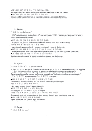 15
●그 사람이 일찍 온 걸 보니 무슨 일이 있나 봐요.
Тэр хүн эрт ирсэн байгааг нь харахад ямар нэг ажил байгаа юм шиг байна.
●차가 많이 밀린 걸 보니 아마 사고가 났나 봐요.
Машин их бөглөрсөн байгааг нь харахад магадгүй осол гарсан бололтой.
11. Дүрэм...
" -데요 "..." -юм байна лээ "
'-데요' нь дурсамжийг илэрхийлэх '-더' -д хүндэтгэлийн '-어요' -г залгаж, өнгөрсөн цагт өгүүлэгч
туршсан зүйлийг илэрхийлнэ.
●혼자 사는 게 편할 것 같았는데 그렇지도 않데요.
Ганцаараа амьдрах нь тухтай юм шиг байсан боловч тийм биш юм байна лээ.
●20 년 후에 친구를 만났더니 저를 몰라보데.
Хорин жилийн дарах найзтай уулзсан чинь намайг танихгүй байна лээ.
●외국인은 생선회를 잘 못 먹는다고 하더니 그 사람은 잘 먹던데요.
Гадаад хүн түүхий загас сайн идэж чадахгүй гэсэн чинь тэр хүн сайн иддэг юм байна лээ.
●그 사람은 길을 잘 모른다고 하더니 잘 찾아오던데요.
Тэр хүн зам сайн мэдэхгүй гэсэн чинь сайн олж ирдэг юм байна лээ.
12. Дүрэм...
" -(으)ㄹ 것 같으면 "..." -х юм шиг байвал "
'-(으)ㄹ 것 같으면' нь хүчтэй таамагыг илэрхийлэх '-(으)ㄹ 것 같다' ба таамаглалын утгыг агуулах
'-(으)면' -ийг залгаж, өмнөх өгүүлбэр нь дараагийн өгүүлбэрийн үйлдэл буюу байдлыг
бүрдүүлэхийн тулд бүх нөхцөл нь болохыг илэрхийлнэ. Үгийн язгуур гийгүүлэгчээр төгсвөл '-
(으)ㄹ 것 같으면', эгшгээр төгсвөл '-ㄹ 것 같으면' -г залгана.
●시험에 합격하지 못 할 것 같으면 시험을 보지 마세요.
Шалгалтанд тэнцэж чадахгүй юм шиг байвал шалгалт битгий өгөөрэй.
●올 수 있을 것 같으면 빨리 오세요.
Ирж чадах юм шиг байвал хурдан ирээрэй.
●돈이 부족할 것 같으면 나에게 말하세요.
Мөнгө дутах юм шиг байвал надад хэлээрэй.
●이번 주말에 한가하실 것 같으면 같으 식사하는 것이 어때요.
Энэ долоо хоногийн сүүлээр завтай байх юм шиг байвал хамт хооллох нь ямар вэ.
●방이 추울 것 같으면 난로를 피우에요.
Өрөө хүйтэн юм шиг байвал зуух галлаарай.
13. Дүрэм...
" -(으)니 만큼 "..." -шиг "
 