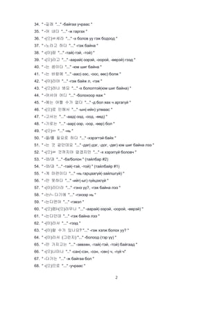 2
34. " -길래 "..." -байгаа учраас "
35. " -어 내다 "..." -ж гаргах "
36. " -(으)ㄹ세라 "..." -х болов уу гэж бодоод "
37. " -노라고 하다 "..." -гэж байна "
38. " -(이)랑 "..." -тай(-тэй, -той) "
39. " -(으)라고 "..." -аарай(-ээрэй, -оорой, -өөрэй) гээд "
40. " -는 셈이다 "..." -юм шиг байна "
41. " -는 바람에 "..." -аас(-ээс, -оос, өөс) болж "
42. " -(이)라야 "..." -гэж байж л, -гэж "
43. " -(으)려나 봐요 "..." -х бололтой(юм шиг байна) "
44. " -어서야 어디 "..." -болохоор яаж "
45. " -에는 어쩔 수가 없다 "..." -д бол яах ч аргагүй "
46. " -(으)로 인해서 "..." -ын(-ийн) улмаас "
47. " -고서는 "..." -аад(-ээд, -оод, -өөд) "
48. " -기로는 "..." -аар(-ээр, -оор, -өөр) бол "
49. " -(으)ㅁ "..." -нь "
50. " -을/를 필요로 하다 "..." -хэрэгтэй байх "
51. " -는 것 같던데요 "..." -даг(-дэг, -дог, -дөг) юм шиг байна лээ "
52. " -(으)ㄹ 것까지야 없겠지만 "..." -х хэрэггүй боловч "
53. " -와/과 "..." -ба/болон " (тайлбар #2)
54. " -와/과 "..." -тай(-тэй, -той) " (тайлбайр #1)
55. " -게 마련이다 "..." -нь гарцаагүй(-зайлшгүй) "
56. " -만 못하다 "..." -ийг(-ыг) гүйцэхгүй "
57. " -(이)라더라 "..." -гэнэ үү?, -гэж байна лээ "
58. " -는/ㄴ다기에 "..." -гэхээр нь "
59. " -는다면야 "..." -гэвэл "
60. " -(으)렴/-(으)려무나 "..." -аарай(-ээрэй, -оорой, -өөрэй) "
61. " -는다던데 "..." -гэж байна лээ "
62. " -(이)라서 "..." -гээд "
63. " -(이)랄 수가 있나요? "..." -гэж хэлж болох уу? "
64. " -(이)라서 (그런지) "..." -болоод (тэр үү) "
65. " -만 가지고는 "..." -зөвхөн, -тай(-тэй, -той) байгаад "
66. " -(으)나마나 ".." -сан(-сэн, -сон, -сөн) ч, -гүй ч"
67. " -다가는 "..." -ж байгаа бол "
68. " -(으)므로 "..." -учраас "
 