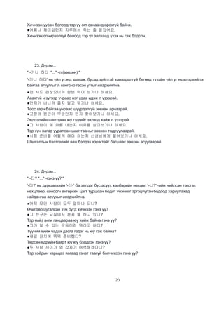 20
Хичнээн уусан болоод тэр үү огт санаанд орохгүй байнх.
●어찌나 재미없던지 지루해서 죽는 줄 알았어요.
Хичнээн сонирхолгүй болоод тэр үү залхаад үхэх нь гэж бодсон.
23. Дүрэм...
" -기나 하다 "..." -л,(зөвхөн) "
'-기나 하다' нь үйл үгэнд залгаж, бусад зүйлтэй хаиааралгүй бөгөөд тухайн үйл үг нь илэрхийлж
байгаа агуулгыг л сонгоно гэсэн утгыг илэрхийлнэ.
●안 사도 괜찮으니까 한번 먹어 보기나 하세요.
Авахгүй ч зүгээр учраас нэг удаа идэж л үзээрэй.
●먼지가 나니까 쯜지 말고 닦기나 하세요.
Тоос гарч байгаа учраас шүүрдэлгүй зөвхөн арчаарай.
●고장의 원인이 무엇인지 먼저 찾아보기나 하세요.
Эвдоэлийн шалтгаан юу гэдгийг эхлээд хайж л үзээрэй.
●그 사람이 왜 화를 내는지 이유를 알아보기나 하세요.
Тэр хүн яагад ууралсан шалтгааныг зөвхөн тодруулаарай.
●시험 준비를 어떻게 해야 하는지 선생님에게 물어보기나 하세요.
Шалгалтын бэлтгэлийг яаж бэлдэх хэрэгтэйг багшаас зөвхөн асуугаарай.
24. Дүрэм...
" -디? "..." -гэнэ үү? "
'-디?' нь дурсамжийн '-더-' ба эелдэг бус асуух хэлбэрийн нөхцөл '-니?' -ийн нийлсэн төгсгөх
нөхцлөөр, сонсогч өнгөрсөн цагт туршсан бодит үнэнийг эргэцүүлэн бодоод хариулахад
найдангаа асуухыг илэрхийлнэ.
●어제 모인 사람이 모두 얼마나 되니?
Өчигдөр цугалсан хүн бүгд хичнээн гэнэ үү?
●그 친구는 교실에서 혼자 뭘 하고 있디?
Тэр найз анги ганцаараа юу хийж байна гэнэ үү?
●그가 할 수 있는 운동이란 뭐라고 하디?
Түүний хийж чадах дасга гэдэг нь юу гэж байна?
●새일 찬치에 뭐뭐 준비했디?
Төрсөн өдрийн баярт юу юу бэлдсэн гэнэ үү?
●두 사람 사이가 왜 갑자기 어색해졌다니?
Тэр хоёрын харьцаэ яагаад гэнэт таагүй болчихсон гэнэ үү?
 