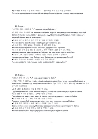 22
●한국어를 배워서 느낀 바에 의하여 ㄴ 한국어는 배우기가 쉬운 언어예요.
Солонгос хэл сураад мэдэрсэн зүйлээс үзвэл Солонгос хэл нь сурахад амархан хэл юм.
28. Дүрэм...
" -아무리 -다손 치더라도 "..." -хичнээн -гэсэн байлаа ч "
'-아무리 -다손 치더라도' нь өмнөх өгүүлбэрийн агуулгыг амархан хүлээн зөвшөөрч чадахгүй
боловч тийм гэж таамагласан ч дараагийн өгүүлбэрийн нөхцөл байдлыг хүлээн зөвшөөрч
чадахгүй байгааг хүчтэй илэрхийлнэ.
●아무리 시간이 없다손 치더라도 밥 멉을 시간이야 있겠죠.
Хичнээн завгүй гэсэн байлаа ч хоол идэх цаг байгаа биз дээ.
●아무리 아는 것이 많다손 치더라도 좀 겸손해야 해요.
Хичнээн мэддэг зүйл их байлаа ч жаахан даруухан байх хэрэгтэй.
●아무리 밤 새워 일을 한다손 치더라도 하루 이틀에 끝날 일이 아니예요.
Хичнээн шөнөжин ажиллалаа гэсэн байлаа ч нэг хоёр өдөрт дуусах зүйл биш.
●아무리 그게 사실이었다손 치더라도 믿는 사람이 얼마나 되겄어요?
Хичнээн тэр нь бодит үнэн байсан гэсэн байлаа ч итгэх хүн хичнээн болоо?
●아무리 모른다손 치더라도 이렇게 쉬운 거도 몰라요?
Хичнээн мэдэхгүй гэсэн байлаа ч ийм амархан зүйл ч мэдэхгүй юу?
29. Дүрэм...
" -(으)ㄹ 맛이 안 나다 "..." -х сонирхол төрөхгүй байх "
'-(으)ㄹ 맛이 안 나다' нь тухайн зүйлийг хийхэд сонирхол буюу хүсэл төрөхгүй байгаа утгыг
илэрхийлнэ. Үгийн язгуур гийгүүлэгчээр төгсвөл '-(으)ㄹ 맛이 안 나다', эгшгээр төгсвөл '-ㄹ 맛이
안 나다' -г залгана.
●요즘 같이 불경기에는 사업할 맛이 안 나요.
Сүүлийн үетэй адил эдийн засгийн хямралд бол бизнес хийх сонирхол төрөхгүй байна.
●요즘처럼 취직이 잘 안되니 공부할 맛이 안 나요.
Сүүлийн үе шиг ажилд орох амаргүй учраас хичээллэх сонирхол төрөхгүй байна.
●말만하면 화를 내니 계속 이야기할 맛이 안 나요.
Ярьвал л уурлаж байгаа учраас үргэлжлүүлэн ярих сонирхол төрөхгүй байна.
●운동을 해도 몸무게가 줄지 않으니 운동할 맛이 안 나요.
Дасгал хийсэн ч жин хасахгүй байгаа учраас дасгал хийх сонирхол төрөхгүй байна.
●아무리 가르쳐 주어도 모르니 가르칠 맛이 안 나요.
Хичнээн зааж өгсөн ч мэдэхгүй учраас заах сонирхол төрөхгүй байна.
 