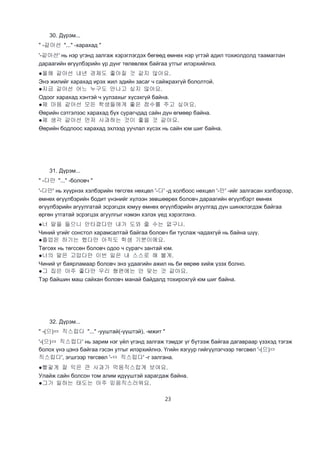 23
30. Дүрэм...
" -같아선 "..." -харахад "
'-같아선' нь нэр үгэнд залгаж хэрэглэгдэх бөгөөд өмнөх нэр үгтэй адил тохиолдолд таамаглан
дараагийн өгүүлбэрийн үр дүнг төлөвлөж байгаа утгыг илэрхийлнэ.
●올해 같아선 내년 경제도 좋아질 것 같지 않아요.
Энэ жилийг харахад ирэх жил эдийн засаг ч сайжрахгүй бололтой.
●지금 같아선 어느 누구도 만나고 싶지 않아요.
Одоог харахад хэнтэй ч уулзахыг хүсэхгүй байна.
●제 마음 같아선 모든 학생들에게 좋은 점수를 주고 싶어요.
Өөрийн сэтгэлээс харахад бүх сурагчдад сайн дүн өгмөөр байна.
●제 생각 같아선 먼저 사과하는 것이 좋을 것 같아요.
Өөрийн бодлоос харахад эхлээд уучлал хүсэх нь сайн юм шиг байна.
31. Дүрэм...
" -다만 "..." -боловч "
'-다만' нь хүүрнэх хэлбэрийн төгсгөх нөхцөл '-다' -д холбоос нөхцөл '-만' -ийг залгасан хэлбэрээр,
өмнөх өгүүлбэрийн бодит үнэнийг хүлээн зөвшөөрөх боловч дараагийн өгүүлбэрт өмнөх
өгүүлбэрийн агуулгатай эсрэгцэх юмуу өмнөх өгүүлбэрийн агуулгад дүн шинжлэгдэж байгаа
өргөн утгатай эсрэгцэх агуулгыг нэмэн хэлэх үед хэрэглэнэ.
●너 말을 들으니 안타깝다만 내가 도와 줄 수는 없구나.
Чиний үгийг сонстол харамсалтай байгаа боловч би туслаж чадахгүй нь байна шүү.
●졸업은 하기는 했다만 아직도 학생 기분이에요.
Төгсөх нь төгссөн боловч одоо ч сурагч зантай юм.
●너의 말은 고맙다만 이번 일은 내 스스로 해 볼게.
Чиний үг баярламаар боловч энэ удаагийн ажил нь би өөрөө хийж үзэх болно.
●그 집은 아주 좋다만 우리 형편에는 안 맞는 것 같아요.
Тэр байшин маш сайхан боловч манай байдалд тохирохгүй юм шиг байна.
32. Дүрэм...
" -(으)ㅁ 직스럽다 "..." -ууштай(-үүштэй), -мжит "
'-(으)ㅁ 직스럽다' нь зарим нэг үйл үгэнд залгаж тэмдэг үг бүтээж байгаа дагавраар үзэхэд тэгэж
болох үнэ цэнэ байгаа гэсэн утгыг илэрхийлнэ. Үгийн язгуур гийгүүлэгчээр төгсвөл '-(으)ㅁ
직스럽다', эгшгээр төгсвөл '-ㅁ 직스럽다' -г залгана.
●빨갛게 잘 익은 큰 사과가 먹음직스럽게 보여요.
Улайж сайн болсон том алим идүүштэй харагдаж байна.
●그가 일하는 태도는 아주 믿음직스러워요.
 