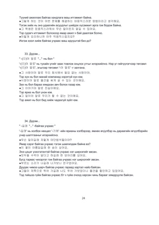 24
Түүний ажиллаж байгаа хандлага маш итгэмжит байна.
●그렇게 하는 것이 어번 문제를 해결하는 바람직스러운 방법이라고 생각해요.
Тэгэж хийх нь энэ удаагийн асуудлыг шийдэх хүсэмжит арга гэж бодож байна.
●그 학생은 믿음직스러워서 무슨 밀이든지 맡길 수 있어요.
Тэр сурагч итгэмжит болохоор ямар ажил ч бай даалгаж болно.
●이렇게 요리하니까 아주 먹음직스럽지요?
Ингэж хоол хийж байгаа учраас маш идүүштэй биз дэ?
33. Дүрэм...
" -(으)야 말로 "..." -нь бол "
'-(으)야 말로' нь тухайн үгийг заан товлож онцлох утгыг илэрхийлнэ. Нэр үг гийгүүлэгчээр төгсвөл
'-(으)야 말로', эгшгээр төгсвөл '-야 말로' -г залгана.
●그 사람이야 말로 우리 회사에서 필요 없는 사람이야.
Тэр хүн нь бол манай компанид хэрэггүй хүн юм.
●시장이야 말로 물건을 싸게 살 수 있는 곳이에요.
Зах нь бол бараа хямдхан авч болох газар юм.
●그 이야기야 말로 진실이에요.
Тэр яриа нь бол үнэн юм.
●그 일이야 알로 우리가 할 수 없는 것이에요.
Тэр ажил нь бол бид хийж чадахгүй зүйл юм.
34. Дүрэм...
" -길래 "..." -байгаа учраас "
'-길래' нь холбох нөхцөл '-기에' -ийн ярианы хэлбэрээр, өмнөх өгүүлбэр нь дараагийн өгүүлбэрийн
учир шалтгааныг илэрхийлнэ.
●무슨 일이길래 저렇게 야단법석들이야?
Ямар хэрэг байгаа учраас тэгэж шаагилдаж байна вэ?
●이 꽃이 아름답길래 한 송이 샀어요.
Энэ цэцэг үзэсгэлэнтэй байгаа учраас нэг ширхэгийг авсан.
●모두들 수박이 달다고 하길래 한 덩어리를 샀어요.
Бүгд тарвас чихэрлэг гэж байгаа учраас нэг ширхэгийг авсан.
●부르는 소리가 나길래 나가보니 친구었어요.
Дуудах чимээ шарч байгаа учраас гараад хартал найз байсан.
●그들이 저쪽으로 뛰어 가길래 나도 뚜어 가보았더니 물건을 할인하고 있었어요.
Тэд тийшээ гүйж байгаа учраас бт ч гүйж очоод харсан чинь барааг хямдруулж байсан.
 