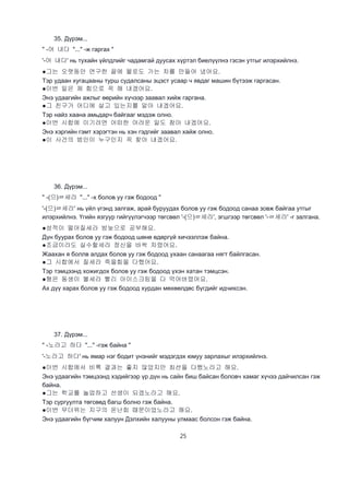 25
35. Дүрэм...
" -어 내다 "..." -ж гаргах "
'-어 내다' нь тухайн үйлдлийг чадамгай дуусах хүртэл биелүүлнэ гэсэн утгыг илэрхийлнэ.
●그는 오랫동안 연구한 끝에 물로도 가는 차를 만들어 냈어요.
Тэр удаан хугацааны турш судалсаны эцэст усаар ч явдаг машин бүтээж гаргасан.
●이번 일은 제 힘으로 꼭 해 내겠어요.
Энэ удаагийн ажлыг өөрийн хүчээр заавал хийж гаргана.
●그 친구가 어디에 살고 있는지를 알아 내겠어요.
Тэр найз хаана амьдарч байгааг мэдэж олно.
●이번 시합에 이기려면 어떠한 어려운 일도 참아 내겠어요.
Энэ хэргийн гэмт хэрэгтэн нь хэн гэдгийг заавал хайж олно.
●이 사건의 범인이 누구인지 꼭 찾아 내겠어요.
36. Дүрэм...
" -(으)ㄹ세라 "..." -х болов уу гэж бодоод "
'-(으)ㄹ세라' нь үйл үгэнд залгаж, арай буруудах болов уу гэж бодоод санаа зовж байгаа утгыг
илэрхийлнэ. Үгийн язгуур гийгүүлэгчээр төгсвөл '-(으)ㄹ세라', эгшгээр төгсвөл '-ㄹ세라' -г залгана.
●성적이 떨어질세라 밤늦으로 공부해요.
Дүн буурах болов уу гэж бодоод шөнө өдөргүй хичээллэж байна.
●조금이라도 실수할세라 정신을 바싹 차렸어요.
Жаахан я боллв алдах болов уу гэж бодоод ухаан санаагаа нягт байлгасан.
●그 시합에서 질세라 죽을힘을 다했어요.
Тэр тэмцээнд хожигдох болов уу гэж бодоод үхэн хатан тэмцсэн.
●형은 동생이 볼세라 빨리 아이스크림을 다 먹어버렸어요.
Ах дүү харах болов уу гэж бодоод хурдан мөхөөлдөс бүгдийг идчихсэн.
37. Дүрэм...
" -노라고 하다 "..." -гэж байна "
'-노라고 하다' нь ямар нэг бодит үнэнийг мэдэгдэх юмуу зарлахыг илэрхийлнэ.
●이번 시합에서 비록 결과는 좋지 않았지만 최선을 다했노라고 해요.
Энэ удаагийн тэмцээнд хэдийгээр үр дүн нь сайн биш байсан боловч хамаг хүчээ дайчилсан гэж
байна.
●그는 학교를 놀업하고 선생이 되겠노라고 해요.
Тэр сургуулта төгсөөд багш болно гэж байна.
●이번 무더위는 지구의 온난회 때문이었노라고 해요.
Энэ удаагийн бүгчим халуун Дэлхийн халууны улмаас болсон гэж байна.
 