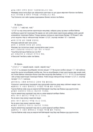 26
●오늘 비행기 연착의 원인은 기상변화이었노라고 해요.
Өнөөдөр нисэх онгоц буух цаг хойшолсон шалтгаан нь цаг уурын өөрчлөлт болсон гэж байна.
●그는 한국어를 잘 배워서 무역업을 시작하겧노라고 해요.
Тэр Солонгос хэл сайн сураад худалдааны бизнес эхлэнэ гэж байна.
38. Дүрэм...
" -(이)랑 "..." -тай(-тэй, -той) "
'-(이)랑' нь нэр үгэнд залгаж хэрэглэгдэх нөхцлөөр, хоёроос дээш эд юмыг холбож байгаа
холбоосын үүрэгтэй тохиолдол ба зарим нэг үйл үгийн өмнө хэрэглэгдэж дайвар үгийн үүргийг
илэрхийлэх тохиолдол байна. Голдуу ярианы хэлэнд их хэрэглэгдэх бөгөөд '-함께(хамт)' -ийн
утгыг агуулна. Нэр үг гийгүүлэгчээр төгсвөл '-(이)랑', эгшгээр төгсвөл '-랑' -г залгана.
●어제 친구랑 같이 영화를 보았어요.
Өчигдөр найзтай хамт кино үзсэн.
●어제 그 공연장에 아이랑 같이 갔어요.
Өчигдөр тэр тоглолтын газарт хүүхэдтэйгээ хамт очсон.
●저기 선생님이랑 이야깅사고 있는 분이 누구세요?
Тэнд багштай ярьж байгаа хүн хэн бэ?
●이 선생님이랑 김 선생님은 친구라고 해요.
И багштай Гим багш найж гэж байна.
39. Дүрэм...
" -(으)라고 "..." -аарай(-ээрэй, -оорой, -өөрэй) гээд "
'-(으)라고' нь захирах өгүүлбэрийн төгсгөх нөхцөл '-라' ба ишлэл холбох нөхцөл '-고' -тай нийлсэн
шууд бус ишлэл өгүүлбэрийн хэлбэр юм. Энэ нь өгүүлбэрийн утгаас шалтгаалан өөр хүний үгийг
иш татаж байгаа тохиолдол болон эзэн бие нэгдүгээр бие байхад '-는다고 생각하고(-гэж бодоод)'
-ийн утгаар хэрэглэгдэх тохиолдол байна. Үгийн язгуур гийгүүлэгчээр төгсвөл '-(으)라고', эгшгээр
төгсвөл '-라고' -г залгана.
●한국에서는 시험에 합격하라고 교문에 엿을 붙인대요.
Солонгост шалгалтанд тэнцээрэй гээд сургуулийн хаалган дээр амуу соёлжиг наадаг гэнэ.
●결혼하는 두 사람이 행복하라고 우리들은 축가를 불러 주었어요.
Гэрлэж байгаа хоёр хүнд аз жаргалтай байгаарай гээд бид нар баярын дуу дуулж өгсөн.
●아들이 성공하라고 어머니는 밤낮으로 기도해요.
Хүүгээ амжилтанд хүрээрэй гээд ээж нь шөнө өдөргүй залбирч байна.
●저는 재수가 좋으라고 부적을 지니고 다녀요.
Би аз ирнэ гээд сахиус хадаглаж явдаг.
●저는 재수가 좋으라고 부적을 지니고 다녀요.
Би аз ирнэ гээд сахиус хадгалж явдаг.
●아들이 성공하라고 어머니는 밤낮으로 기도해요.
Хүүгээ амжилтанд хүрээрэй гээд ээж нь шөнө өдөргүй залбирч байна.
●결혼하는 두 사람이 행복하라고 우리들은 축가를 불어 주었어요.
Гэрлэж байгаа хоёр хүнд аз жаргалтай байгаарай гээд бид нар баярын дуу дуулж өгсөн.
 