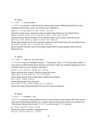 27
40. Дүрэм...
" -는 셈이다 "..." -юм шиг байна "
'는 셈이다-' нь үнэндээ яг тийм биш боловч өмнөх ардах нөхцөл байдлаар багцаалж үзэх үед
тиймэрхүү хэмжээ юмуу үр дүн гэж хэлж болохыг илэрхийлнэ.
●월급의 반 이상을 예금하니까 많이 저축하는 셈이지요.
Цалингийн талаас илүүг хадгалдаг учраас их хуримтлуулж байгаа юм шиг байгаа биз дэ.
●월급이 올랐지만 물가도 오르니 결과적이로 월급이 오르지 않은 셈이에요.
Цалин нэмэгдсэн боловч барааны үнн өсч байгаа учраас эцэстээ цалин нэмээгүй юм шиг.
●저번보다 성적이 20 점이나 올랐으니 열심히 하는 셈이지요.
Өмнөх удааг бодвол дүн 20 оноо нэмэгдсэн учраас хичээнгүй хийж байгаа юм шиг байгаа биз дэ.
●주말에만 부모님을 만나니 늘 떨어져 있는 셈이지요.
Долоо хоногийн сүүлээр л эцэг эхтэй уулздаг учраас байнга тусдаа амьдарч байгаа юм шиг
байгаа биз дээ.
41. Дүрэм...
" -는 바람에 "..." -аас(-ээс, -оос, өөс) болж "
'-는 바람에' нь тодотгол хэлбэрийн нөхцөл '-는' ба эрхшээлт нэр үг '-바람' ба нэр үгийн нөхцөл '-에'
-ийн нийлсэн хэлбэр бөнөөд өмнөх үйлдлээс шалтгаалан эсвэл тэр нөлөөгөөр дараагийн гишүүн
өгүүлбэрт ямар нэг үр дүн гарахыг илэрхийлнэ.
●서둘러 나오는 바람에 집 열쇠를 놓고 나왔어요.
Яаруу гарснаас болж гэрийн түлхүүрээ орхиод гарч ирсэн.
●일에 쫓기는 바람에 전화연락도 못 드려 죄송해요.
Ажилд дарагдсанаас болж холбоо барьж чадаагүйд уучлаарай.
●차가 밀리는 바람에 늦었어요.
Машин бөглөрснөөс болж хоцорсон.
●시험 문제가 바뀌는 바람에 시험을 잘 보지 못했어요.
Шалгалтын асуулт өөрчлөгдсөнөөс болж шалгалт сайн өгч чадаагүй.
42. Дүрэм...
" -(이)라야 "..." -гэж байж л, -гэж "
'-(이)라야' нь нэршсэн үг буюу дайвар үгийн ард залгаж, ямар нэг хэрэг явдлын болзлоор түүнээс
гадна өөр зүйл боломжгүй бөгөөд тэр нь заавал хэрэгтэйг илэрхийлж байгаа туслах нөхцөл юм.
Үгийн язгуур гийгүүлэгчээр төгсвөл '-(이)라야', эгшгээр төгсвөл '-라야' г залгана.
●이 영화는 학생이라야 할인이 된대요.
Энэ кино нь сурагч гэж байж л хямдруулна гэнэ.
●이곳은 선생이라야 들어 갈 수 있대요.
 