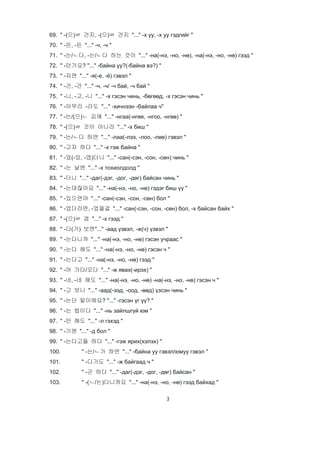 3
69. " -(으)ㄹ 건지, -(으)ㄹ 건지 "..." -х уу, -х уу гэдгийг "
70. " -든, -든 "..." -ч, -ч "
71. " -는/ㄴ다, -는/ㄴ다 하는 것이 "..." -на(-нэ, -но, -нө), -на(-нэ, -но, -нө) гээд "
72. " -던가요? "..." -байна уу?(-байна вэ?) "
73. " -자면 "..." -я(-е, -ё) гэвэл "
74. " -건, -건 "..." -ч, -ч/ -ч бай, -ч бай "
75. " -니, -고, -니 "..." -х гэсэн чинь, -бөгөөд, -х гэсэн чинь "
76. " -아무리 -라도 "..." -хичнээн -байлаа ч"
77. " -는/(으)ㄴ 김에 "..." -нгаа(-нгөө, -нгоо, -нгөө) "
78. " -(으)ㄹ 것이 아니라 "..." -х биш "
79. " -는/ㄴ다 하면 "..." -лаа(-лээ, -лоо, -лөө) гэвэл "
80. " -고자 하다 "..." -х гэж байна "
81. " -었(-았, -였)더니 "..." -сан(-сэн, -сон, -сөн) чинь "
82. " -는 날엔 "..." -х тохиолдолд "
83. " -더니 "..." -даг(-дэг, -дог, -дөг) байсан чинь "
84. " -는대잖아요 "..." -на(-нэ, -но, -нө) гэдэг биш үү "
85. " -있으면야 "..." -сан(-сэн, -сон, -сөн) бол "
86. " -었더라면, -었을걸 "..." -сан(-сэн, -сон, -сөн) бол, -х байсан байх "
87. " -(으)ㄹ 겸 "..." -х гээд "
88. " -다(가) 보면"..." -аад үзвэл, -ж(ч) үзвэл "
89. " -는다니까 "..." -на(-нэ, -но, -нө) гэсэн учраас "
90. " -는다 해도 "..." -на(-нэ, -но, -нө) гэсэн ч "
91. " -는다고 "..." -на(-нэ, -но, -нө) гээд "
92. " -어 가다/오다 "..." -ж явах(-ирэх) "
93. " -네, -네 해도 "..." -на(-нэ, -но, -нө) -на(-нэ, -но, -нө) гэсэн ч "
94. " -고 보니 "..." -аад(-ээд, -оод, -өөд) үзсэн чинь "
95. " -는단 말이에요? "..." -гэсэн үг үү? "
96. " -는 법이다 "..." -нь зайлшгүй юм "
97. " -만 해도 "..." -л гэхэд "
98. " -기엔 "..." -д бол "
99. " -는다고들 하다 "..." -гэж ярих(хэлэх) "
100. " -는/ㄴ가 하면 "..." -байна уу гэвэл/юмуу гэвэл "
101. " -다가도 "..." -ж байгаад ч "
102. " -곤 하다 "..." -даг(-дэг, -дог, -дөг) байсан "
103. " -(ㄴ/는)다니까요 "..." -на(-нэ, -но, -нө) гээд байхад "
 