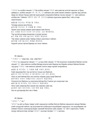 30
'-고서는' нь холбох нөхцөл '-고' ба холбох нөхцөл '-아서', мөн дэвсгэр үсэггүй нэршсэн үг буюу
дайвар үг, холбох нөхцөл '-아, -게, -지, -고' нийлмэл үйл үгийн өмнөх элемент зэргийн ард залгаж,
ямар нэг объект бусад зүйлтэй эсрэгцэхийг илэрхийлж байгаа туслах нөхцөл '-는' -ийн нийлсэн
хэлбэр юм. Тиймээс '-행위가 끝난 후 그리고는(үйлдэл дууссаны дараэ бас)' -ийн утгаар
хэрэглэгдэнэ.
●졸업을 하고서는 취직을 할 거예요.
Төгсөөд ажилд орох болно.
●저녁을 먹고서는 꼭 숙제를 할 거예요.
Оройн хоол идээд заавал даалгавраа хийх болно.
●그 사람을 만나서 인사만 나누고서는 그냥 헤어졌어요.
Тэр хүнтэй уулзаад мэндлээд л зүгээр салсан.
●그 책을 책상 위에 놓고서는 책장만 찾았어요.
Тэр номыг ширээн дээр тавиад номын шүүгээнд л хайсан.
●안경을 손에 들고서는 한참을 찾았어요.
Нүдний шилээ гартаа бариад нэг хэсэг хайсан.
48. Дүрэм...
" -기로는 "..." -аар(-ээр, -оор, -өөр) бол "
'-기로는' нь нэршүүлэх нөхцөл '-기' -д нэр үгийн нөхцөл '-로' ба онцлолыг илэрхийлж байгаа туслах
нөхцөл '-는' -ийн нийлсэн хэлбэр бөгөөд өгүүлэгчийн бодолд янз бүрийн үйлдэл байгаа боловч
тэр дунд '-기로는' -тай нийлсэн зүйлийг сонгон ямар гэдгийг илэрхийлнэ.
●말을 잘 하기로는 그 사람을 따를 사람이 없어요.
Сайн ярьдгаар бол тэр хүнтэй эн тэнцэх хүн байхгүй.
●음식이 맛이 있기로는 이 음식점보다 나은 곳이 없어요.
Хоол нь амттайгаар бол энэ хоолны газраас дээр газар байхгүй.
●한국에서 자연이 아름답기로는 금강산이 제일이에요.
Солонгостоо байгаль нь үзэсгэлэнтэйгээр бол Гымган уул нэгдүгээрт юм.
●음식을 잘 하기로는 우리 어머니가 제일이에요.
Холл сайн хийдгээр бол манай ээж хамгийн сайн юм.
●사람이 많이 모이기로는 시장 밖에 없을 거예요.
Хүн их цугладгаар бол зах л байх.
49. Дүрэм...
" -(으)ㅁ "..." -нь "
'-(으)ㅁ' нь үйл үн буюу тэмдэг үгийг нэршүүлэх хэлбэр болгож байгаа нэршүүлэх нөхцөл бөгөөд
үгийн язгууртай нийлэн тэр өгүүлэмжтэй холбогдсон өгүүлбэрийг нэршүүлж, гол өгүүлбэрийн нэг
элемент болох тохиолдолд бодит шинжийг болзлоох хийх учраас '-었' -ийг л хэрэглэнэ. Үнийн
язгуур гийгүүлэгчээр төгсвөл '-(으)ㅁ', эгшгээр төгсвөл '-ㅁ' -г залгана.
 