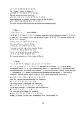 31
●그 사람이 잘못했음에 틀림이 없어요.
Тэр хүн буруу хийсэн нь гарцаагүй.
●우리들이 여기에 왔음을 여기에 표시해요.
Бид нар энд ирснийг энд тэмдэглэе.
●기뻐하는 것을 보니 이번에는 합격했음이 확실해요.
Баярлаж байгааг нь харахад энэ удаа тэнцсэн нь баттай байна.
●이번 계앜이 체결되었음을 빨리 회사에 알려요.
Энэ удаагийн гэрээ байгуулагдсаныг хурдан компанид мэдэгдээрэй.
50. Дүрэм...
" -을/를 필요로 하다 "..." -хэрэгтэй байх "
'-을/를 필요로 하다' нь '-꼭 있어야 한다(заавал байх хэрэгтэй,(ёстой))' гэсэн утгаар '-이 필요하다(-
нь хэрэгтэй)' -тэй утга адил. Нэр үг гийгүүлэгчээр төгсвөл '-을 필요로 하다', эгшгээр төгсвөл '-를
필요로 하다' -г залгана.
●아이는 어머니의 사랑을 필요로 합니다.
Хүүхдэд эхийн хайр хэрэгтэй байдаг.
●식물은 물, 공기, 햇빛을 필요로 해요.
Ургамалд ус, агаар, нарны туяа хэрэгтэй байдаг.
●우리 학교는 좋은 선생을 필요로 해요.
Манай сургуульд сайн багш хэрэгтэй байна.
●이 차는 고급 휘발유를 필요로 해요.
Энэ машинд дээд зэргийн бензин хэрэгтэй байна.
51. Дүрэм...
" -는 것 같던데요 "..." -даг(-дэг, -дог, -дөг) юм шиг байна лээ "
'-는 것 같던데요' нь '-는 것 같다' -д '-던데요' -ийн нийлсэн хэлбэр юм. '-던데요' нь өнгөрсөн
дурсамжийн нөхцөл '-더' ба тодотгол хэлбэрийн нөхцөл '-ㄴ' -ийн нийлсэн '-던' болон өнгөрснийг
дурсан тайлагнахыг илэрхийлж байгаа нөхцөл '-더' -д доод тушаалтанд хэрэглэх төгсгөх нөхцөл '-
이' -ийн нийлсэн '-데' -д энгийн хүүрнэх өгүүлбэрээр энгийн төгсгөх нөхцөл '-요' -ийн нийлсэн
хэлбэр юм. Өөрөөр хэлбэл дурсан тайлагнах юмуу өөрийн мэдрэмжийг илэрхийлнэ
●선생님은 우리가 전화하면 좋아하시는 것 같던데요.
Багш бид утасдвал дуртай байдаг юм шиг байна лээ.
●그 학생은 자주 결석하는 것 같던데요.
Тэр сурагч дандаа тасалдаг юм шиг байна лээ.
●이와 같은 물건은 시장에 많이 있는 것 같던데요.
Үүнтэй адил бараа зах дээр их байдаг юм шиг байна лээ.
●그 사람이 아침 일찍 오는 것 같던데요.
Тэр хүн өглөө эрт ирдэг юм шиг байна лээ.
●쭈재는 학교 식당에서 점심을 먹는 것 같던데요.
Жүжээ сургуулийн хоолны газарт өдрийн хоол иддэг юм шиг байна лээ.
 