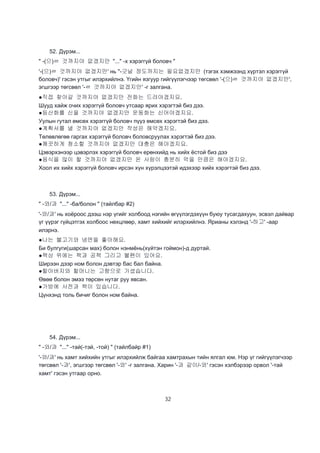 32
52. Дүрэм...
" -(으)ㄹ 것까지야 없겠지만 "..." -х хэрэггүй боловч "
'-(으)ㄹ 것까지야 없겠지만' нь "-긋널 정도까지는 필요없겠지만 (тэгэх хэмжээнд хүртэл хэрэггүй
боловч)' гэсэн утгыг илэрхийлнэ. Үгийн язгуур гийгүүлэгчээр төгсвөл '-(으)ㄹ 것까지야 없겠지만',
эгшгээр төгсвөл '-ㄹ 것까지야 없겠지만' -г залгана.
●직접 찾아갈 것까지야 없겠지만 전화는 드려야겠지요.
Шууд хайж очих хэрэггүй боловч утсаар ярих хэрэгтэй биз дээ.
●등산화를 신을 것까지야 없겠지만 운동화는 신어야겠지요.
Уулын гутал өмсөх хэрэггүй боловч пүүз өмсөх хэрэгтэй биз дээ.
●계획서를 낼 것까지야 없겠지만 작성은 해약겠지요.
Төлөвлөгөө гаргах хэрэггүй боловч боловсруулах хэрэгтэй биз дээ.
●깨끗하게 청소할 것까지야 없겠지만 대충은 해야겠지요.
Цэвэрхэнээр цэвэрлэх хэрэггүй боловч ерөнхийд нь хийх ёстой биз дээ
●음식을 많이 할 것까지야 없겠지만 온 사람이 충분히 먹을 만큼은 해야겠지요.
Хоол их хийх хэрэггүй боловч ирсэн хүн хүрэлцээтэй идэхээр хийх хэрэгтэй биз дээ.
53. Дүрэм...
" -와/과 "..." -ба/болон " (тайлбар #2)
'-와/과' нь хоёроос дээш нэр үгийг холбоод нэгийн өгүүлэгдэхүүн буюу тусагдахуун, эсвэл дайвар
үг үүрэг гүйцэтгэх холбоос нөхцлөөр, хамт хийхийг илэрхийлнэ. Ярианы хэлэнд '-하고' -аар
илэрнэ.
●나는 불고기와 냉면을 좋아해요.
Би булгуги(шарсан мах) болон нэнмёнь(хүйтэн гоймон)-д дуртай.
●책상 위에는 책과 공책 그리고 불펜이 있어요.
Ширээн дээр ном болон дэвтэр бас бал байна.
●할아버지와 할머니는 고향으로 가셨습니다.
Өвөө болон эмээ төрсөн нутаг руу явсан.
●가방에 사전과 책이 있습니다.
Цүнхэнд толь бичиг болон ном байна.
54. Дүрэм...
" -와/과 "..." -тай(-тэй, -той) " (тайлбайр #1)
'-와/과' нь хамт хийхийн утгыг илэрхийлж байгаа хамтрахын тийн ялгал юм. Нэр үг гийгүүлэгчээр
төгсвөл '-과', эгшгээр төгсвөл '-와' -г залгана. Харин '-과 같이/-와' гэсэн хэлбэрээр орвол '-тай
хамт' гэсэн утгаар орно.
 
