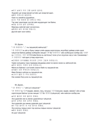 33
●여기 날씨가 우리 고향 날씨와 같아요.
Эндхийн цаг агаар манай нутгийн цаг агаартай адил.
●딸은 어머니와 닮았어요.
Охин нь ээжийгээ дуурайсан.
●그는 직장 동료와 잘 다툰다고 해요.
Тэр хамт ажилладаг хүнтэй сайн муудалцдаг гэж байна.
●내일 친구와 같이 공부해요.
Маргааш найзтай хамт хичээллэнэ.
●동생과 같이 응식을 만듭니다.
Дүүтэй хамт хоол хийнэ.
55. Дүрэм...
" -게 마련이다 "..." -нь гарцаагүй(-зайлшгүй) "
'-게 마련이다' нь үйл үг буюу тэмдэг үгийн дараа хэрэглэгдэж, өгүүлбэрт дайвар үгийн үүрэг
гүйцэтгэж байгаа дайвар хэлбэрийн нөхцөл '-게' ба '-마련이다' -ийн холбогдсон хэлбэр юм. '-마련'
нь '-그리되는 것은 당연함(тийм болох нь зүй ёсны)' гэсэн утгыг агуулсан нэр үг юм. Санамжаар '-
기 마련이다' -тай адил утгаар хэрэглэнэ.
●오랫동안 외국생활을 하다보면 고국이 그립게 마련입니다.
Удаан хугацааны турш гадаадад амьдраад үзвэл эх орноо санах нь зайлшгүй юм.
●돈이 많아도 걱정이 있게 마련입니다.
Мөнгө их байлаа ч сэтгэлийн зовлон байх нь гарцаагүй юм.
●겨울이 오면 추워지게 마련입니다.
Өвөл болвол хүйтрэх нь гарцаагүй юм.
●나이가 들면 다 주게 마련이다.
Нас ахивал бүгд үхэх нь гарцаагүй юм.
56. Дүрэм...
" -만 못하다 "..." -ийг(-ыг) гүйцэхгүй "
'-만 못하다' нь '-오직(ердөө, зөвхөн, ганц, гагцхүү), '-단지(ганцхан, ердөө, зөвхөн)' -ийн утгаар
хэрэглэгдэж байгаа туслах нөхцөл '-만' ба '-못하다(гүйцэхгүй)' -ийн нийлсэн хэлбэр юм.
●이번 물건은 저번 물건만 못해요.
Энэ удаагийн юм нь өмнөх удаагийнхыг гүйцэхгүй.
●이번 성적은 저번 성적만 못해요.
Энэ удаагийн дүн өмнөх удаагийн дүнг гүйцэхгүй.
●이 식당 음식이 저 식당 음식만 못해요.
Энэ хоолны газрын хоол тэр хоолны газрын хоолыг гүйцэхгүй.
●형이 동생만 못해요.
Ах дүүг гүйцэхгүй.
 