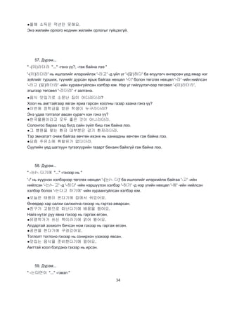 34
●올해 소득은 작년만 못해요.
Энэ жилийн орлого ноднин жилийн орлогыг гүйцэхгүй.
57. Дүрэм...
" -(이)라더라 "..." -гэнэ үү?, -гэж байна лээ "
'-(이)라더라' нь ишлэлийг илэрхийлэх '-라고' -д үйл үг '-(말)하다' ба өгүүлэгч өнгөрсөн үед ямар нэг
зүйлийг туршиж, түүнийг дурсан ярьж байгаа нөхцөл '-더' болон төгсгөх нөхцөл '-라' -ийн нийлсэн
'-라고 (말)하더라' -ийн хураангуйлсан хэлбэр юм. Нэр үг гийгүүлэгчээр төгсвөл '-(이)라더라',
эгшгээр төгсвөл '-라더라' -г залгана.
●음식 맛있기로 소문난 집이 어디라더라?
Хоол нь амттайгаар явган яриа гарсан хоолны газар хаана гэнэ үү?
●이번에 장학금을 받은 학생이 누구라더라?
Энэ удаа тэтгэлэг авсан сурагч хэн гэнэ үү?
●한국물품이라고 모두 좋은 것이 아니라더라.
Солонгос бараа гээд бүгд сайн зүйл биш гэж байна лээ.
●그 병원을 찾는 환자 대부분은 감기 환자라더라.
Тэр эмнэлэгт очиж байгаа өвчтөн ихэнх нь ханиадны өвчтөн гэж байна лээ.
●요즘 주유소에 휘발유가 없다더라.
Сүүлийн үед шатхуун түгээгүүрийн газарт бензин байхгүй гэж байна лээ.
58. Дүрэм...
" -는/ㄴ다기에 "..." -гэхээр нь "
'-/' нь хүүрнэх хэлбэрээр төгсгөх нөхцөл '-(는/ㄴ다)' ба ишлэлийг илэрхийлж байгаа '-고' -ийн
нийлсэн '-는/ㄴ고' -д '-하다' -ийн нэршүүлэх хэлбэр '-하기' -д нэр үгийн нөхцөл '-에' -ийн нийлсэн
хэлбэр болох '-는다고 하기에' -ийн хураангуйлсан хэлбэр юм.
●오늘은 태풍이 온다기에 집에서 쉬었어요.
Өнөөдөр хар салхи салхилна гэхээр нь гэртээ амарсан.
●친구가 고향으로 떠난다기에 배웅을 했어요.
Найз нутаг руу явна гэхээр нь гаргаж өгсөн.
●유명착가가 쓰신 책이라기에 얽어 봤어요.
Алдартай зохиолч бичсэн ном гэхээр нь гаргаж өгсөн.
●공연을 한다기에 구경갔어요.
Тоглолт тоглоно гэхээр нь сонирхон үзэхээр явсан.
●맛있는 음식을 준비한다기에 왔어요.
Амттай хоол бэлдэнэ гэхээр нь ирсэн.
59. Дүрэм...
" -는다면야 "..." -гэвэл "
 