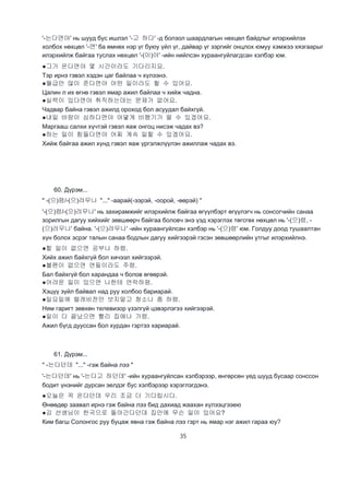35
'-는다면야' нь шууд бус ишлэл '-고 하다' -д болзол шаардлагын нөхцөл байдлыг илэрхийлэх
холбох нөхцөл '-면' ба өмнөх нэр үг буюу үйл үг, дайвар үг зэргийг онцлох юмуу хэмжээ хязгаарыг
илэрхийлж байгаа туслах нөхцөл '-(이)야' -ийн нийлсэн хураангуйлагдсан хэлбэр юм.
●그가 온다면야 몇 시간이라도 기다리지요.
Тэр ирнэ гэвэл хэдэн цаг байлаа ч хүлээнэ.
●월급만 많이 준다면야 어떤 일이라도 할 수 있어요.
Цалин л их өгнө гэвэл ямар ажил байлаа ч хийж чадна.
●실력이 있다면야 취직하는데는 문제가 없어요.
Чадвар байна гэвэл ажилд ороход бол асуудал байхгүй.
●내일 바람이 심하다면야 어뎧게 비행기가 떨 수 있겠어요.
Маргааш салхи хүчтэй гэвэл яаж онгоц нисэж чадах вэ?
●하는 일이 힘들다면야 어찌 계속 일할 수 있겠어요.
Хийж байгаа ажил хүнд гэвэл яаж үргэлжлүүлэн ажиллаж чадах вэ.
60. Дүрэм...
" -(으)렴/-(으)려무나 "..." -аарай(-ээрэй, -оорой, -өөрэй) "
'-(으)렴/-(으)려무나' нь захирамжийг илэрхийлж байгаа өгүүлбэрт өгүүлэгч нь сонсогчийн санаа
зорилгын дагуу хийхийг зөвшөөрч байгаа боловч энэ үэд хэрэглэх төгсгөх нөхцөл нь '-(으)렴, -
(으)려무나' байна. '-(으)려무나' -ийн хураангуйлсан хэлбэр нь '-(으)렴' юм. Голдуу доод тушаалтан
хүн болох эсрэг талын санаа бодлын дагуу хийгээрэй гэсэн зөвшөөрлийн утгыг илэрхийлнэ.
●할 일이 없으면 공부나 하렴.
Хийх ажил байхгүй бол хичээл хийгээрэй.
●볼펜이 없으면 연필이라도 주렴.
Бал байхгүй бол харандаа ч болов өгөөрэй.
●어려운 일이 있으면 나한테 연락하렴.
Хэцүү зүйл байвал над руу холбоо бариарай.
●일요일에 텔레비전만 보지말고 청소나 좀 하렴.
Ням гаригт зөвхөн телевизор үзэлгүй цэвэрлэгээ хийгээрэй.
●일이 다 끝났으면 빨리 집에나 가렴.
Ажил бүгд дууссан бол хурдан гэртээ хариарай.
61. Дүрэм...
" -는다던데 "..." -гэж байна лээ "
'-는다던데' нь '-는다고 하던데' -ийн хураангуйлсан хэлбэрээр, өнгөрсөн үед шууд бусаар сонссон
бодит үнэнийг дурсан эелдэг бус хэлбэрээр хэрэглэгдэнэ.
●오늘은 꼭 온다던데 우리 조금 더 기다립시다.
Өнөөдөр заавал ирнэ гэж байна лээ бид дахиад жаахан хүлээцгээею
●김 선생님이 한국으로 돌아간다던데 집안에 무슨 일이 있어요?
Ким багш Солонгос руу буцаж явна гэж байна лээ гэрт нь ямар нэг ажил гараа юу?
 