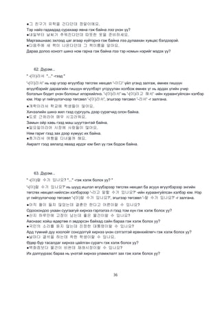 36
●그 친구가 유학을 간다던데 정말이에요.
Тэр найз гадаадад сурахаар явна гэж байна лээ үнэн үү?
●내일부터 날씨가 추워진다던데 따뜻한 옷을 준비하세요.
Маргаашнаас эхлээд цаг агаар хүйтэрнэ гэж байна лээ дулаахан хувцас бэлдээрэй.
●다음주에 새 책이 나온다던데 그 책이름을 알아요.
Дараа долоо хоногт шинэ ном гарна гэж байна лээ тэр номын нэрийг мэдэх үү?
62. Дүрэм...
" -(이)라서 "..." -гээд "
'-(이)라서' нь нэр үгээр өгүүлбэр төгсгөх нөхцөл '-이다' үйл үгэнд залгаж, өмнөх гишүүн
өгүүлбэрийг дараагийн гишүүн өгүүлбэрт угсруулан холбож өмнөх үг нь ардах үгийн учир
болзлын бодит үнэн болохыг илэрхийлнэ. '-(이)라서' нь '-(이)라고 해서' -ийн хураангуйлсан хэлбэр
юм. Нэр үг гийгүүлэгчээр төгсвөл '-(이)라서', эгшгээр төгсвөл '-라서' -г залгана.
●개학이라서 학교에 학생들이 많아요.
Хичээлийн шинэ жил гээд сургууль дээр сурагчид олон байна.
●도로 근처라어 매우 시끄러워요.
Замын ойр хавь гээд маш шуугтантай байна.
●일요일이라어 시장에 사람들이 많아요.
Ням гариг гээд зах дээр хүмүүс их байна.
●휴가라서 여행을 다녀올까 해요.
Амралт гээд аялалд яваад ирдэг юм бил үү гэж бодож байна.
63. Дүрэм...
" -(이)랄 수가 있나요? "..." -гэж хэлж болох уу? "
'-(이)랄 수가 있나요?' нь шууд ишлэл өгүүбэрээр төгсгөх нөхцөл ба асуух өгүүлбэрээр энгийн
төгсгөх нөхцөл нийлсэн хэлбэрээр '-라고 말할 수가 있나요?' -ийн хураангуйлсан хэлбэр юм. Нэр
үг гийгүүлэгчээр төгсвөл '-(이)랄 수가 있나요?', эгшгээр төгсвөл '-랄 수가 있나요?' -г залгана.
●아직 철이 들지 않았는데 결혼만 한다고 어른이랄 수 있나요?
Одоохондоо ухаан суугаагүй хирнээ гэрлэлээ л гээд том хүн гэж хэлж болох уу?
●산지 하루만에 고장이 났는데 좋은 물건이랄 수 있나요?
Авснаас хойш өдөртөө л эвдэрсэн байхад сайн бараа гэж хэлж болох уу?
●국민의 소리를 듣지 않는데 진정한 대통령이랄 수 있나요?
Ард түмний дуу хоолойг сонсдоггүй хирнээ үнэн сэтгэлтэй ерөнхийлөгч гэж хэлж болох уу?
●날마다 결석을 하는데 착한 학생이랄 수 있나요.
Өдөр бүр тасалдаг хирнээ цайлган сурагч гэж хэлж болох уу?
●백화점보다 물건이 비싼데 재래시장이랄 수 있나요?
Их дэлгүүрээс бараа нь үнэтэй хирнээ уламжлалт зах гэж хэлж болох уу?
 